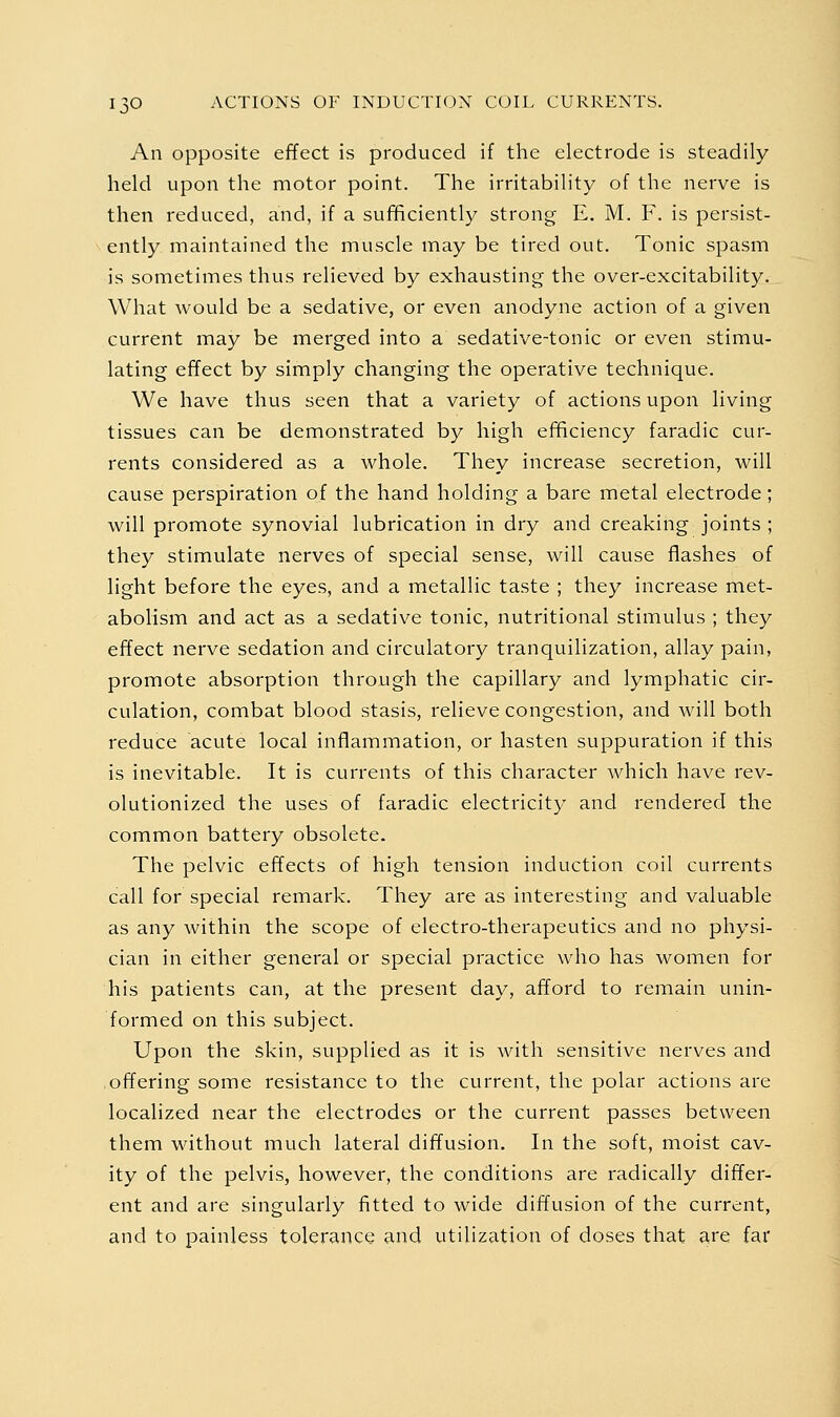 An opposite effect is produced if the electrode is steadily held upon the motor point. The irritability of the nerve is then reduced, and, if a sufficiently strong E. M. F. is persist- ently maintained the muscle may be tired out. Tonic spasm is sometimes thus relieved by exhausting the over-excitability. What would be a sedative, or even anodyne action of a given current may be merged into a sedative-tonic or even stimu- lating effect by simply changing the operative technique. We have thus seen that a variety of actions upon living tissues can be demonstrated by high efficiency faradic cur- rents considered as a whole. They increase secretion, will cause perspiration of the hand holding a bare metal electrode; will promote synovial lubrication in dry and creaking joints ; they stimulate nerves of special sense, will cause flashes of light before the eyes, and a metallic taste ; they increase met- abolism and act as a sedative tonic, nutritional stimulus ; they effect nerve sedation and circulatory tranquilization, allay pain, promote absorption through the capillary and lymphatic cir- culation, combat blood stasis, relieve congestion, and will both reduce acute local inflammation, or hasten suppuration if this is inevitable. It is currents of this character which have rev- olutionized the uses of faradic electricity and rendered the common battery obsolete. The pelvic effects of high tension induction coil currents call for special remark. They are as interesting and valuable as any within the scope of electro-therapeutics and no physi- cian in either general or special practice who has women for his patients can, at the present day, afford to remain unin- formed on this subject. Upon the skin, supplied as it is with sensitive nerves and offering some resistance to the current, the polar actions are localized near the electrodes or the current passes between them without much lateral diffusion. In the soft, moist cav- ity of the pelvis, however, the conditions are radically differ- ent and are singularly fitted to wide diffusion of the current, and to painless tolerance and utilization of doses that are far