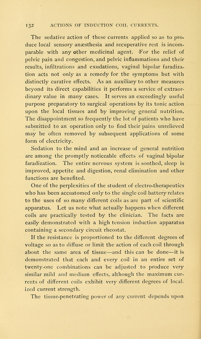 The sedative action of these currents applied so as to pro- duce local sensory anaesthesia and recuperative rest is incom- parable with any other medicinal agent. For the relief of pelvic pain and congestion, and pelvic inflammations and their results, infiltrations and exudations, vaginal bipolar faradiza- tion acts not only as a remedy for the symptoms but with distinctly curative effects. As an auxiliary to other measures beyond its direct capabilities it performs a service of extraor- dinary value in many cases. It serves an exceedingly useful purpose preparatory to surgical operations by its tonic action upon the local tissues and by improving general nutrition. The disappointment so frequently the lot of patients who have submitted to an operation only to find their pains unrelieved may be often removed by subsequent applications of some form of electricity. Sedation to the mind and an increase of general nutrition are among the promptly noticeable effects of vaginal bipolar faradization. The entire nervous system is soothed, sleep is improved, appetite and digestion, renal elimination and other functions are benefited. One of the perplexities of the student of electro-therapeutics who has been accustomed only to the single coil battery relates to the uses of so many different coils as are part of scientific apparatus. Let us note what actually happens when different coils are practically tested by the clinician. The facts are easily demonstrated with a high tension induction apparatus containing a secondary circuit rheostat. If the resistance is proportioned to the different degrees of voltage so as to diffuse or limit the action of each coil through about the same area of tissue—and this can be done—it is demonstrated that each and every coil in an entire set of twenty-one combinations can be adjusted to produce very similar mild and medium effects, although the maximum cur- rents of different coils exhibit very different degrees of local- ized current strength. The tissue-penetrating power of any current depends upon