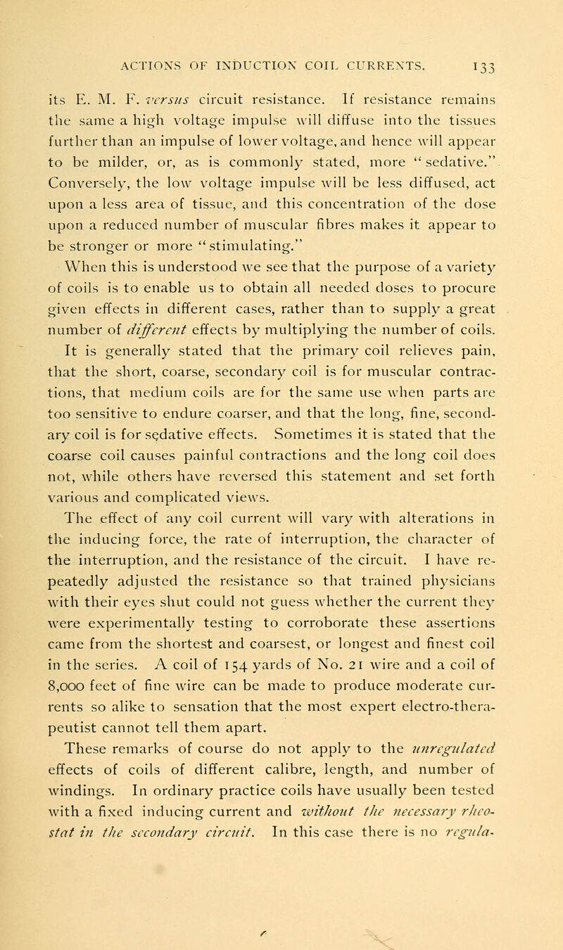 its E. M. F. versus circuit resistance. If resistance remains the same a high voltage impulse will diffuse into the tissues further than an impulse of lower voltage, and hence will appear to be milder, or, as is commonly stated, more sedative.. Conversely, the low voltage impulse will be less diffused, act upon a less area of tissue, and this concentration of the dose upon a reduced number of muscular fibres makes it appear to be stronger or more stimulating. When this is understood we see that the purpose of a variety of coils is to enable us to obtain all needed doses to procure given effects in different cases, rather than to supply a great number of different effects by multiplying the number of coils. It is generally stated that the primary coil relieves pain, that the short, coarse, secondary coil is for muscular contrac- tions, that medium coils are for the same use when parts are too sensitive to endure coarser, and that the long, fine, second- ary coil is for sedative effects. Sometimes it is stated that the coarse coil causes painful contractions and the long coil does not, while others have reversed this statement and set forth various and complicated views. The effect of any coil current will vary with alterations in the inducing force, the rate of interruption, the character of the interruption, and the resistance of the circuit. I have re- peatedly adjusted the resistance so that trained physicians with their eyes shut could not guess whether the current they were experimentally testing to corroborate these assertions came from the shortest and coarsest, or longest and finest coil in the series. A coil of 154 yards of No. 21 wire and a coil of 8,000 feet of fine wire can be made to produce moderate cur- rents so alike to sensation that the most expert electro-thera- peutist cannot tell them apart. These remarks of course do not apply to the wiregiilated effects of coils of different calibre, length, and number of windings. In ordinary practice coils have usually been tested with a fixed inducing current and without the necessary rheo- stat in the secondary circuit. In this case there is no regula- V