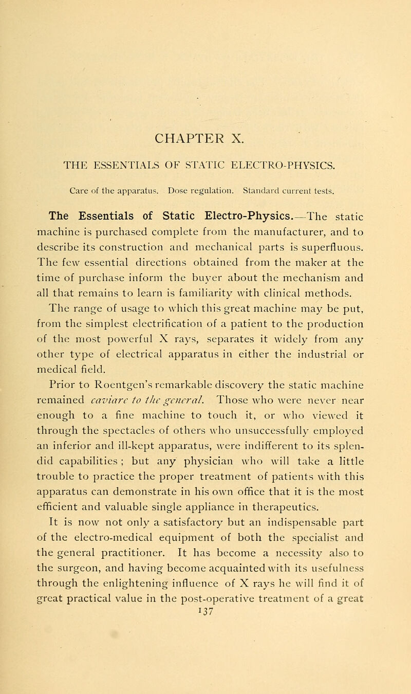 THE ESSENTIALS OF STATIC ELECTRO-PHYSICS. Care of the apparatus. Dose regulation. Standard current tests. The Essentials of Static Electro-Physics.—The static machine is purchased complete from the manufacturer, and to describe its construction and mechanical parts is superfluous. The few essential directions obtained from the maker at the time of purchase inform the buyer about the mechanism and all that remains to learn is familiarity with clinical methods. The range of usage to which this great machine may be put, from the simplest electrification of a patient to the production of the most powerful X rays, separates it widely from any other type of electrical apparatus in either the industrial or medical field. Prior to Roentgen's remarkable discovery the static machine remained caviare to the general. Those who were never near enough to a fine machine to touch it, or who viewed it through the spectacles of others who unsuccessfully employed an inferior and ill-kept apparatus, were indifferent to its splen- did capabilities ; but any physician who will take a little trouble to practice the proper treatment of patients with this apparatus can demonstrate in his own office that it is the most efficient and valuable single appliance in therapeutics. It is now not only a satisfactory but an indispensable part of the electro-medical equipment of both the .specialist and the general practitioner. It has become a necessity also to the surgeon, and having become acquainted with its usefulness through the enlightening influence of X rays he will find it of great practical value in the post-operative treatment of a great ^11