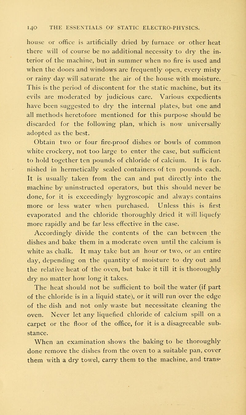 house or office is artificially dried by furnace or other heat there will of course be no additional necessity to dry the in- terior of the machine, but in summer when no fire is used and when the doors and windows are frequently open, every misty or rainy day will saturate the air of the house with moisture. This is the period of discontent for the static machine, but its evils are moderated by judicious care. Various expedients have been suggested to dry the internal plates, but one and all methods heretofore mentioned for this purpose should be discarded for the following plan, which is now universally adopted as the best. Obtain two or four fire-proof dishes or bowls of common white crockery, not too large to enter the case, but sufficient to hold together ten pounds of chloride of calcium. It is fur- nished in hermetically sealed containers of ten pounds each. It is usually taken from the can and put directly into the machine by uninstructed operators, but this should never be done, for it is exceedingly hygroscopic and always contains more or less water when purchased. Unless this is first evaporated and the chloride thoroughly dried it will liquefy more rapidly and be far less effective in the case. Accordingly divide the contents of the can between the dishes and bake them in a moderate oven until the calcium is white as chalk. It may take but an hour or two, or an entire day, depending on the quantity of moisture to dry out and the relative heat of the oven, but bake it till it is thoroughly dry no matter how long it takes. The heat should not be sufficient to boil the water (if part of the chloride is in a liquid state), or it will run over the edge of the dish and not only waste but necessitate cleaning the oven. Never let any liquefied chloride of calcium spill on a carpet or the floor of the office, for it is a disagreeable sub- stance. When an examination shows the baking to be thoroughly done remove the dishes from the oven to a suitable pan, cover them with a dry towel, carry them to the machine, and trans-