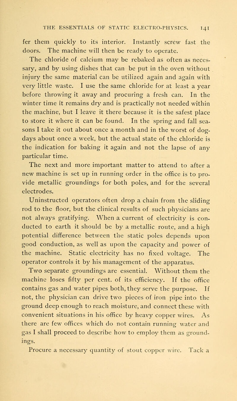fer them quickly to its interior. Instantly screw fast the doors. The machine will then be ready to operate. The chloride of calcium may be rebaked as often as neces- sary, and by using dishes that can be put in the oven without injury the same material can be utilized again and again with very little waste, I use the same chloride for at least a year before throwing it away and procuring a fresh can. In the winter time it remains dry and is practically not needed within the machine, but I leave it there because it is the safest place to store it where it can be found. In the spring and fall sea- sons I take it out about once a month and in the worst of dog- days about once a week, but the actual state of the chloride is the indication for baking it again and not the lapse of any particular time. The next and more important matter to attend to after a new machine is set up in running order in the office is to pro- vide metallic groundings for both poles, and for the several electrodes. Uninstructed operators often drop a chain from the sliding rod to the floor, but the clinical results of such physicians are not always gratifying. When a current of electricity is con- ducted to earth it should be by a metallic route, and a high potential difference between the static poles depends upon good conduction, as well as upon the capacity and power of the machine. Static electricity has no fixed voltage. The operator controls it by his management of the apparatus. Two separate groundings are essential. Without them the machine loses fifty per cent, of its efficiency. If the office contains gas and water pipes both, they serve the purpose. If not, the physician can drive two pieces of iron pipe into the ground deep enough to reach moisture, and connect these with convenient situations in his office by heavy copper wires. As there are few offices which do not contain running water and gas I shall proceed to describe how to employ them as ground- ings. Procure a necessary quantity of stout copper wire. Tack a