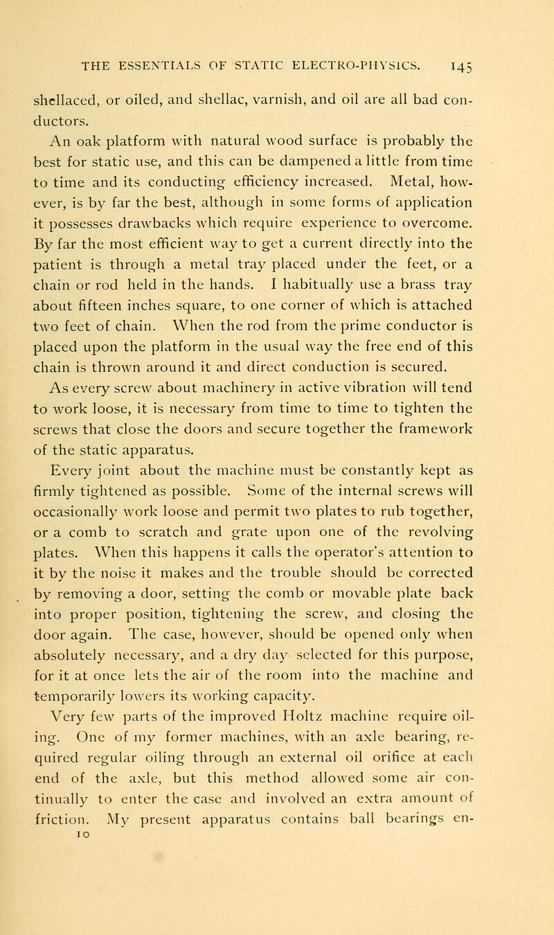 shellaced, or oiled, and shellac, varnish, and oil are all bad con- ductors. An oak platform with natural wood surface is probably the best for static use, and this can be dampened a little from time to time and its conducting efficiency increased. Metal, how- ever, is by far the best, although in some forms of application it possesses drawbacks which require experience to overcome. By far the most efificient way to get a current directly into the patient is through a metal tray placed under the feet, or a chain or rod held in the hands. I habitually use a brass tray about fifteen inches square, to one corner of which is attached two feet of chain. When the rod from the prime conductor is placed upon the platform in the usual way the free end of this chain is thrown around it and direct conduction is secured. As every screw about machinery in active vibration will tend to work loose, it is necessary from time to time to tighten the screws that close the doors and secure together the framework of the static apparatus. Every joint about the machine must be constantly kept as firmly tightened as possible. Some of the internal screws will occasionally work loose and permit two plates to rub together, or a comb to scratch and grate upon one of the revolving plates. When this happens it calls the operator's attention to it by the noise it makes and the trouble should be corrected by removing a door, setting the comb or movable plate back into proper position, tightening the screw, and closing the door again. The case, however, should be opened only when absolutely necessary, and a dry day selected for this purpose, for it at once lets the air of the room into the machine and temporarily lowers its working capacity. Very few parts of the improved Holtz machine require oil- ing. One of my former machines, with an axle bearing, re- quired regular oiling through an external oil orifice at eacli end of the axle, but this method allowed some air con- tinually to enter the case and involved an extra amount of friction. My present apparatus contains ball bearings en-