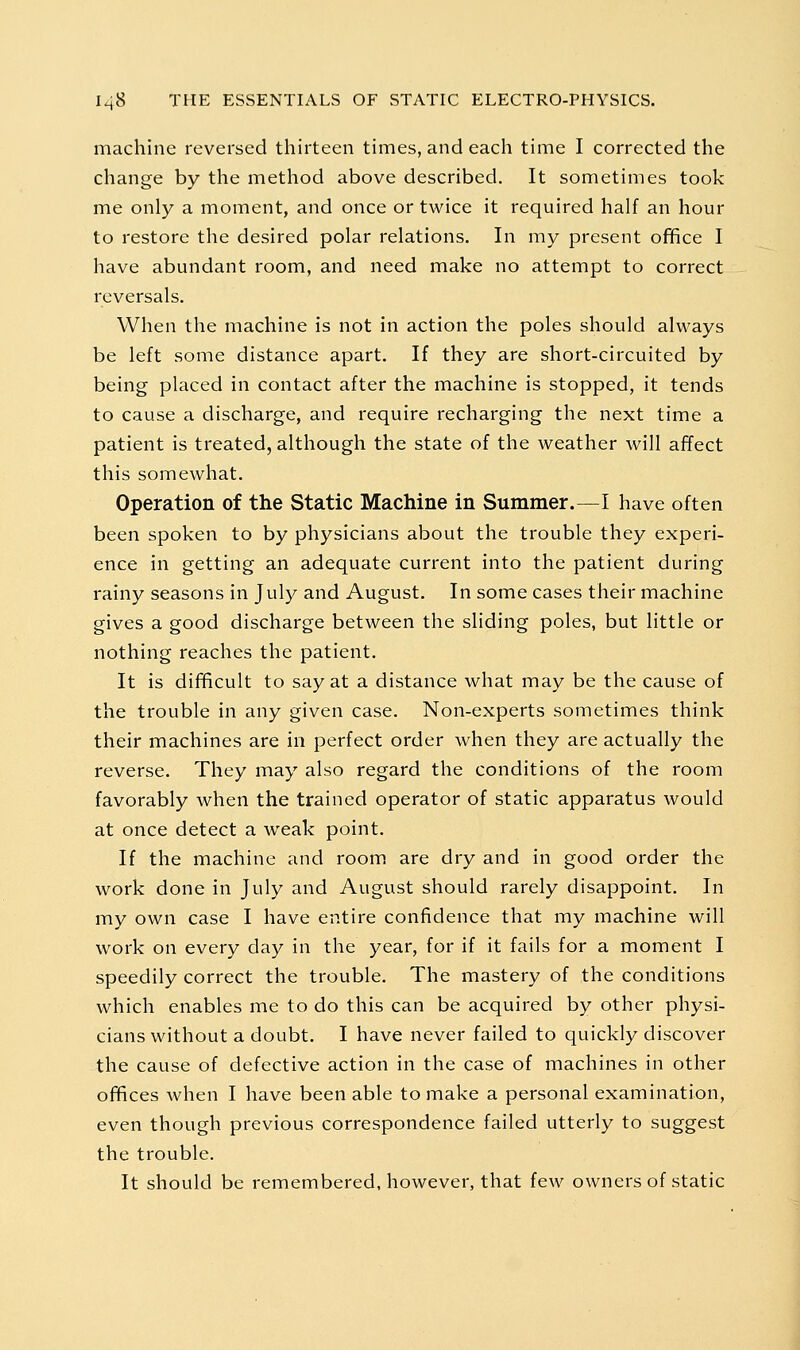 machine reversed thirteen times, and each time I corrected the change by the method above described. It sometimes took me only a moment, and once or twice it required half an hour to restore the desired polar relations. In my present office I have abundant room, and need make no attempt to correct reversals. When the machine is not in action the poles should always be left some distance apart. If they are short-circuited by being placed in contact after the machine is stopped, it tends to cause a discharge, and require recharging the next time a patient is treated, although the state of the weather will affect this somewhat. Operation of the Static Machine in Summer.—I have often been spoken to by physicians about the trouble they experi- ence in getting an adequate current into the patient during rainy seasons in July and August. In some cases their machine gives a good discharge between the sliding poles, but little or nothing reaches the patient. It is difficult to say at a distance what may be the cause of the trouble in any given case. Non-experts sometimes think their machines are in perfect order when they are actually the reverse. They may also regard the conditions of the room favorably when the trained operator of static apparatus would at once detect a weak point. If the machine and room are dry and in good order the work done in July and August should rarely disappoint. In my own case I have entire confidence that my machine will work on every day in the year, for if it fails for a moment I speedily correct the trouble. The mastery of the conditions which enables me to do this can be acquired by other physi- cians without a doubt. I have never failed to quickly discover the cause of defective action in the case of machines in other offices when I have been able to make a personal examination, even though previous correspondence failed utterly to suggest the trouble. It should be remembered, however, that few owners of static