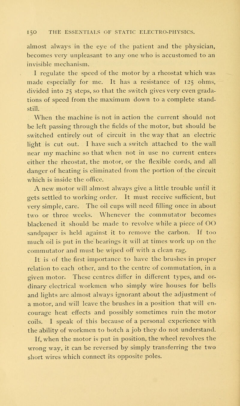 almost always in the eye of the patient and the physician, becomes very unpleasant to any one who is accustomed to an invisible mechanism. I regulate the speed of the motor by a rheostat which was made especially for me. It has a resistance of 125 ohms, divided into 25 steps, so that the switch gives very even grada- tions of speed from the maximum down to a complete stand- still. When the machine is not in action the current should not be left passing through the fields of the motor, but should be switched entirely out of circuit in the way that an electric light is cut out. I have such a switch attached to the wall near my machine so that when not in use no current enters either the rheostat, the motor, or the flexible cords, and all danger of heating is eliminated from the portion of the circuit which is inside the oi^ce. A new motor will almost always give a little trouble until it gets settled to working order. It must receive sufficient, but very simple, care. The oil cups will need filling once in about two or three weeks. Whenever the commutator becomes blackened it should be made to revolve while a piece of OO sandpaper is held against it to remove the carbon. If too much oil is put in the'bearings it will at times work up on the commutator and must be wiped off with a clean rag. It is of the first importance to have the brushes in proper relation to each other, and to the centre of commutation, in a given motor. These centres differ in different types, and or- dinary electrical workmen who simply wire houses for bells and lights are almost always ignorant about the adjustment of a motor, and will leave the brushes in a position that will en- courage heat effects and possibly sometimes ruin the motor coils. • I speak of this because of a personal experience with the ability of Avorkmen to botch a job they do not understand. If, when the motor is put in position, the wheel revolves the wrong way, it can be reversed by simply transferring the two short wires which connect its opposite poles.