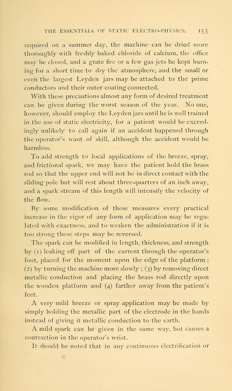 required on a summer day, the machine can be dried more thoroughly with freshly baked chloride of calcium, the office may be closed, and a grate fire or a few gas jets be kept burn- ing for a short time to dry the atmosphere, and the small or even the largest Leyden jars may be attached to the prime conductors and their outer coating connected. With these precautions almost any form of desired treatment can be given during the worst season of the year. No one, however, should employ the Leyden jars until he is well trained in the use of static electricity, for a patient would be exceed- ingly unlikely to call again if an accident happened through the operator's want of skill, although the accident would be harmless. To add strength to local applications of the breeze, spray, and frictional spark, we may have the patient hold the brass rod so that the upper end will not be in direct contact with the sliding pole but will rest about three-quarters of an inch away, and a spark stream of this length will intensify the velocity of the flow. By some modification of these measures every practical increase in the vigor of any form of application may be regu- lated with exactness, and to weaken the administration if it is too strong these steps may be reversed. The spark can be modified in length, thickness, and strength by (i) leaking off part of the current through the operator's foot, placed for the moment upon the edge of the platform ; (2) by turning the machine more slowly ; (3) by removing direct metallic conduction and placing the brass rod directly upon the wooden platform and (4) farther away from the patient's feet. A very mild breeze or spray application may be made by simply holding the metallic part of the electrode in the hands instead of giving it metallic conduction to the earth. A mild spark can be given in the same way, but causes a contraction in the operator's wrist. It should be noted that in any continuous electrification or