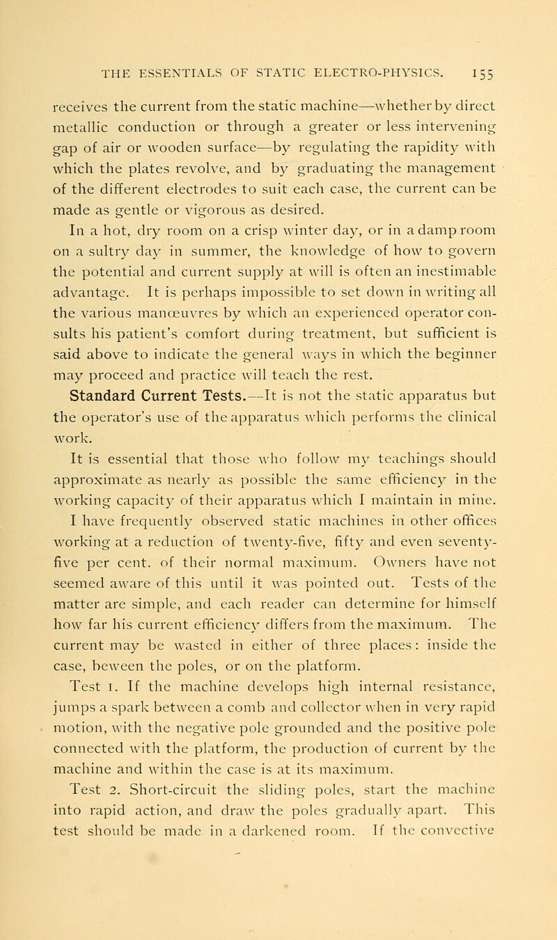 receives the current from the static machine—whether by direct metallic conduction or through a greater or less intervening gap of air or wooden surface—by regulating the rapidity with which the plates revolve, and by graduating the management of the different electrodes to suit each case, the current can be made as gentle or vigorous as desired. In a hot, dry room on a crisp winter day, or in a damp room on a sultry day in summer, the knowledge of how to govern the potential and current supply at will is often an inestimable advantage. It is perhaps impossible to set down in Avriting all the various manoeuvres by which an experienced operator con- sults his patient's comfort during treatment, but sufficient is said above to indicate the general ways in which the beginner may proceed and practice will teach the rest. Standard Current Tests.—It is not the static apparatus but the operator's use of the apparatus Avhich performs the clinical work. It is essential that those w^ho follow my teachings should approximate as nearly as possible the same efficiency in the working capacity of their apparatus which I maintain in mine. I have frequently observed static machines in other offices working at a reduction of twent}^-five, fifty and even seventy- five per cent, of their normal maximum. Owners have not seemed aware of this until it was pointed out. Tests of the matter are simple, and each reader can determine for himself how far his current efficiency differs from the maximum. The current may be wasted in either of three places: inside the case, beween the poles, or on the platform. Test I. If the machine develops high internal resistance, jumps a spark between a comb and collector when in very rapid motion, with the negative pole grounded and the positive pole connected with the platform, the production of current by the machine and within the case is at its maximum. Test 2. Short-circuit the sliding poles, start the machine into rapid action, and draw the poles gradually apart. This test should be made in a darkened room. If the convcctive