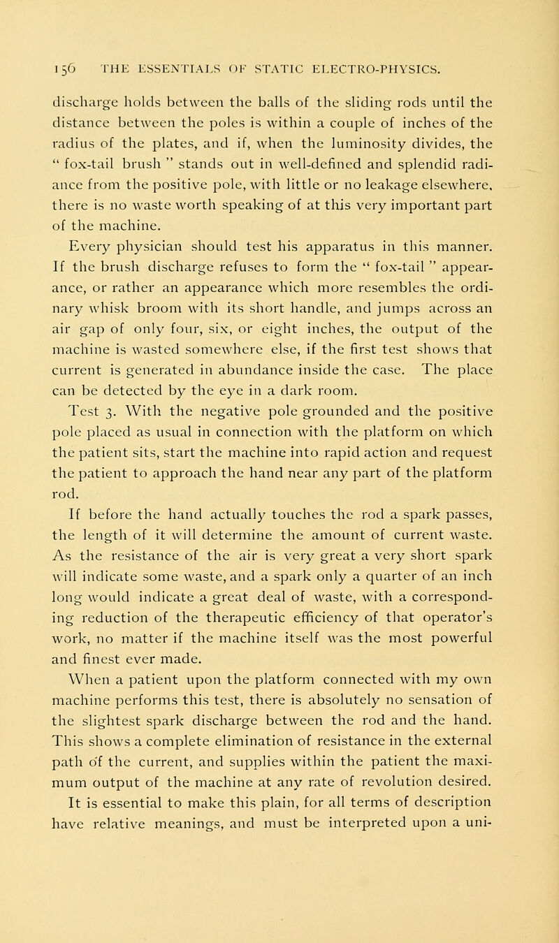 discharge holds between the balls of the sliding rods until the distance between the poles is within a couple of inches of the radius of the plates, and if, when the luminosity divides, the  fox-tail brush  stands out in well-defined and splendid radi- ance from the positive pole, with little or no leakage elsewhere, there is no waste worth speaking of at this very important part of the machine. Every physician should test his apparatus in this manner. If the brush discharge refuses to form the  fox-tail  appear- ance, or rather an appearance which more resembles the ordi- nary whisk broom with its short handle, and jumps across an air gap of only four, six, or eight inches, the output of the machine is wasted somewhere else, if the first test shows that current is generated in abundance inside the case. The place can be detected by the eye in a dark room. Test 3. With the negative pole grounded and the positive pole placed as usual in connection with the platform on which the patient sits, start the machine into rapid action and request the patient to approach the hand near any part of the platform rod. If before the hand actually touches the rod a spark passes, the length of it will determine the amount of current waste. As the resistance of the air is very great a very short spark will indicate some waste, and a spark only a quarter of an inch long would indicate a great deal of waste, with a correspond- ing reduction of the therapeutic efificiency of that operator's work, no matter if the machine itself Avas the most powerful and finest ever made. When a patient upon the platform connected with my own machine performs this test, there is absolutely no sensation of the slightest spark discharge between the rod and the hand. This shows a complete elimination of resistance in the external path o'f the current, and supplies within the patient the maxi- mum output of the machine at any rate of revolution desired. It is essential to make this plain, for all terms of description have relative meanings, and must be interpreted upon a uni-