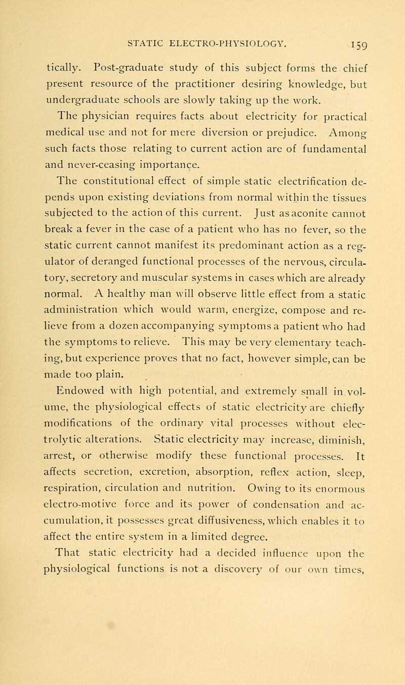 tically. Post-graduate study of this subject forms the chief present resource of the practitioner desiring knowledge, but undergraduate schools are slowly taking up the work. The physician requires facts about electricity for practical medical use and not for mere diversion or prejudice. Among such facts those relating to current action are of fundamental and never-ceasing importance. The constitutional effect of simple static electrification de- pends upon existing deviations from normal within the tissues subjected to the action of this current. Just as aconite cannot break a fever in the case of a patient who has no fever, so the static current cannot manifest its predominant action as a reg- ulator of deranged functional processes of the nervous, circula- tory, secretory and muscular systems in cases which are already normal. A healthy man will observe little effect from a static administration which would warm, energize, compose and re- lieve from a dozen accompanying symptoms a patient who had the symptoms to relieve. This may be very elementary teach- ing, but experience proves that no fact, however simple, can be made too plain. • Endowed with high potential, and extremely small in.vol- ume, the physiological effects of static electricity are chiefly modifications of the ordinary vital processes without elec- trolytic alterations. Static electricity may increase, diminish, arrest, or otherwise modify these functional processes. It affects secretion, excretion, absorption, reflex action, sleep, respiration, circulation and nutrition. Owing to its enormous electro-motive force and its power of condensation and ac- cumulation, it possesses great diffusiveness, which enables it to affect the entire system in a limited degree. That static electricity had a decided influence upon the physiological functions is not a discovery of our own times.