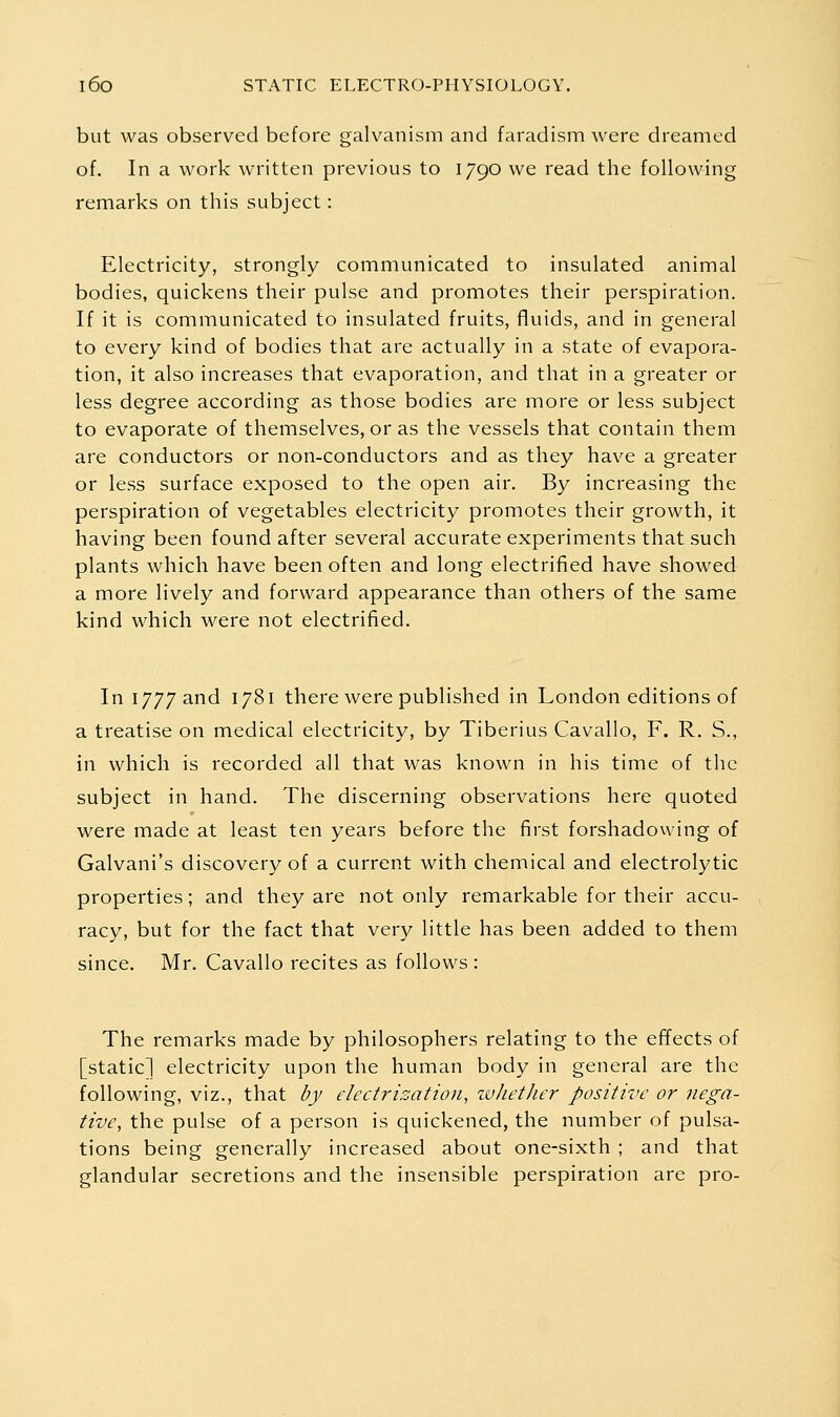 but was observed before galvanism and faradism were dreamed of. In a work written previous to 1790 we read the following remarks on this subject: Electricity, strongly communicated to insulated animal bodies, quickens their pulse and promotes their perspiration. If it is communicated to insulated fruits, fluids, and in general to every kind of bodies that are actually in a state of evapora- tion, it also increases that evaporation, and that in a greater or less degree according as those bodies are more or less subject to evaporate of themselves, or as the vessels that contain them are conductors or non-conductors and as they have a greater or less surface exposed to the open air. By increasing the perspiration of vegetables electricity promotes their growth, it having been found after several accurate experiments that such plants which have been often and long electrified have showed a more lively and forward appearance than others of the same kind which were not electrified. In 1777 and 1781 there were published in London editions of a treatise on medical electricity, by Tiberius Cavallo, F. R. S., in which is recorded all that was known in his time of the subject in hand. The discerning observations here quoted were made at least ten years before the first forshadowing of Galvani's discovery of a current with chemical and electrolytic properties; and they are not only remarkable for their accu- racy, but for the fact that very little has been added to them since. Mr. Cavallo recites as follows : The remarks made by philosophers relating to the effects of [static] electricity upon the human body in general are the following, viz., that by electrization, ivliether positive or nega- tive, the pulse of a person is quickened, the number of pulsa- tions being generally increased about one-sixth ; and that glandular secretions and the insensible perspiration are pro-