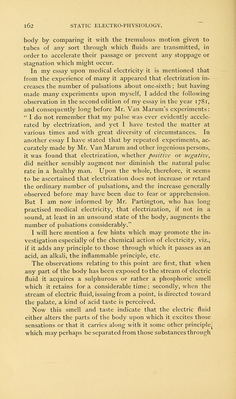 body by comparing it with the tremulous motion given to tubes of any sort through which fluids are transmitted, in order to accelerate their passage or prevent any stoppage or stagnation which might occur. In my essay upon medical electricity it is mentioned that from the experience of many it appeared that electrization in- creases the number of pulsations about one-sixth ; but having made many experiments upon myself, I added the following observation in the second edition of my essay in the year 1781, and consequently long before Mr. Van Marum's experiments:  I do not remember that my pulse was ever evidently accele- rated by electrization, and yet I have tested the matter at various times and with great diversity of circumstances. In another essay I have stated that by repeated experiments, ac- curately made by Mr. Van Marum and other ingenious persons, it was found that electrization, whether positive or negative, did neither sensibly augment nor diminish the natural pulse rate in a healthy man. Upon the whole, therefore, it seems to be ascertained that electrization does not increase or retard the ordinary number of pulsations, and the increase generally observed before may have been due to fear or apprehension. But I am now informed by Mr. Partington, who has long practised medical electricity, that electrization, if not in a sound, at least in an unsound state of the body, augments the number of pulsations considerably. I will here mention a few hints which may promote the in- vestigation especially of the chemical action of electricity, viz., if it adds any principle to those through which it passes as an acid, an alkali, the inflammable principle, etc. The observations relating to this point are first, that when any part of the body has been exposed to the stream of electric fluid it acquires a sulphurous or rather a phosphoric smell which it retains for a considerable time; secondly, when the stream of electric fluid, issuing from a point, is directed toward the palate, a kind of acid taste is perceived. Now this smell and taste indicate that the electric fluid either alters the parts of the body upon which it excites those sensations or that it carries along with it some other principle- which may perhaps be separated from those substances through