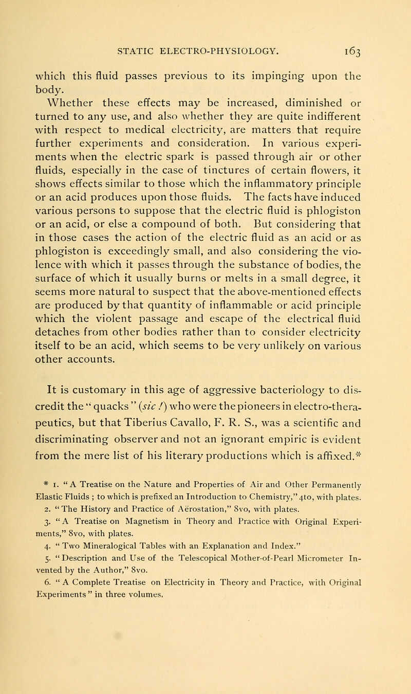 which this fluid passes previous to its impinging upon the body. Whether these effects may be increased, diminished or turned to any use, and also whether they are quite indifferent with respect to medical electricity, are matters that require further experiments and consideration. In various experi- ments when the electric spark is passed through air or other fluids, especially in the case of tinctures of certain flowers, it shows effects similar to those which the inflammatory principle or an acid produces upon those fluids. The facts have induced various persons to suppose that the electric fluid is phlogiston or an acid, or else a compound of both. But considering that in those cases the action of the electric fluid as an acid or as phlogiston is exceedingly small, and also considering the vio- lence with which it passes through the substance of bodies, the surface of which it usually burns or melts in a small degree, it seems more natural to suspect that the above-mentioned effects are produced by that quantity of inflammable or acid principle which the violent passage and escape of the electrical fluid detaches from other bodies rather than to consider electricity itself to be an acid, which seems to be very unlikely on various other accounts. It is customary in this age of aggressive bacteriology to dis- credit the '* quacks  {sic /) who were the pioneers in electro-thera- peutics, but that Tiberius Cavallo, F. R. S., was a scientific and discriminating observer and not an ignorant empiric is evident from the mere list of his literary productions which is affixed.* * I. A Treatise on the Nature and Properties of Air and Other Permanently Elastic Fluids ; to which is prefixed an Introduction to Chemistry, 4to, with plates. 2.  The History and Practice of Aerostation, 8vo, with plates. 3.  A Treatise on Magnetism in Theory and Practice with Original Experi- ments, 8vo, with plates. 4.  Two Mineralogical Tables with an Explanation and Index. 5.  Description and Use of the Telescopical Mother-of-Pearl Micrometer In- vented by the Author, 8vo. 6.  A Complete Treatise on Electricity in Theory and Practice, with Original Experiments  in three volumes,