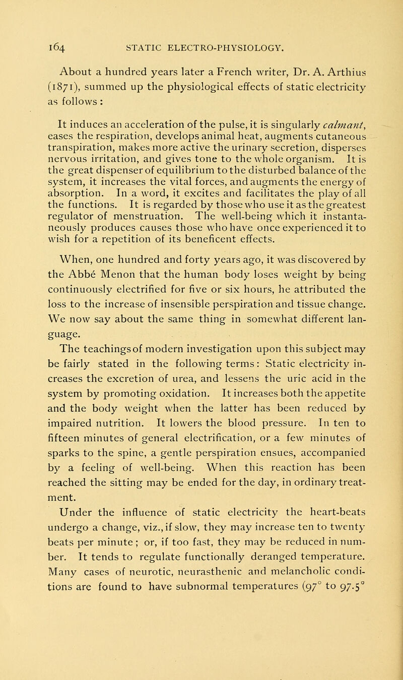 About a hundred years later a French writer, Dr. A. Arthius (1871), summed up the physiological effects of static electricity as follows: It induces an acceleration of the pulse, it is singularly calmant, eases the respiration, develops animal heat, augments cutaneous transpiration, makes more active the urinary secretion, disperses nervous irritation, and gives tone to the whole organism. It is the great dispenser of equilibrium to the disturbed balance of the system, it increases the vital forces, and augments the energy of absorption. In a word, it excites and facilitates the play of all the functions. It is regarded by those who use it as the greatest regulator of menstruation. The well-being which it instanta- neously produces causes those who have once experienced it to wish for a repetition of its beneficent effects. When, one hundred and forty years ago, it was discovered by the Abbe Menon that the human body loses weight by being continuously electrified for five or six hours, he attributed the loss to the increase of insensible perspiration and tissue change. We now say about the same thing in somewhat different lan- guage. The teachings of modern investigation upon this subject may be fairly stated in the following terms: Static electricity in- creases the excretion of urea, and lessens the uric acid in the system by promoting oxidation. It increases both the appetite and the body weight when the latter has been reduced by impaired nutrition. It lowers the blood pressure. In ten to fifteen minutes of general electrification, or a few minutes of sparks to the spine, a gentle perspiration ensues, accompanied by a feeling of well-being. When this reaction has been reached the sitting may be ended for the day, in ordinary treat- ment. Under the influence of static electricity the heart-beats undergo a change, viz., if slow, they may increase ten to twenty beats per minute; or, if too fast, they may be reduced in num- ber. It tends to regulate functionally deranged temperature. Many cases of neurotic, neurasthenic and melancholic condi- tions are found to have subnormal temperatures (97° to 97.5°