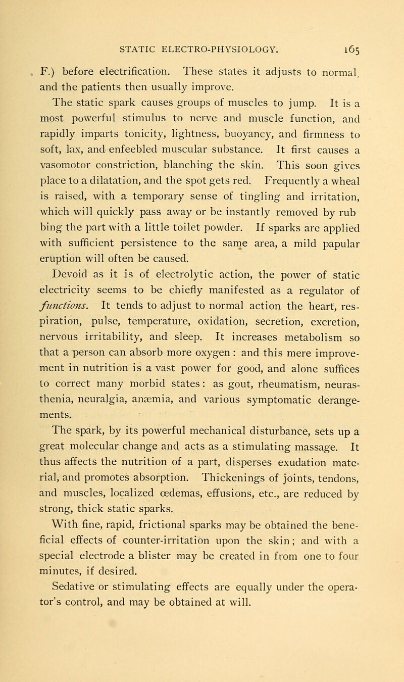 . F.) before electrification. These states it adjusts to normal, and the patients then usually improve. The static spark causes groups of muscles to jump. It is a most powerful stimulus to nerve and muscle function, and rapidly imparts tonicity, lightness, buoyancy, and firmness to soft, lax, and enfeebled muscular substance. It first causes a vasomotor constriction, blanching the skin. This soon gives place to a dilatation, and the spot gets red. Frequently a wheal is raised, with a temporary sense of tingling and irritation, which will quickly pass away or be instantly removed by rub- bing the part with a little toilet powder. If sparks are applied with sufficient persistence to the sarne area, a mild papular eruption will often be caused. Devoid as it is of electrolytic action, the power of static electricity seems to be chiefly manifested as a regulator of functions. It tends to adjust to normal action the heart, res- piration, pulse, temperature, oxidation, secretion, excretion, nervous irritability, and sleep. It increases metabolism so that a person can absorb more oxygen : and this mere improve- ment in nutrition is a vast power for good, and alone suffices to correct many morbid states: as gout, rheumatism, neuras- thenia, neuralgia, anaemia, and various symptomatic derange- ments. The spark, by its powerful mechanical disturbance, sets up a great molecular change and acts as a stimulating massage. It thus affects the nutrition of a part, disperses exudation mate- rial, and promotes absorption. Thickenings of joints, tendons, and muscles, localized oedemas, effusions, etc., are reduced by strong, thick static sparks. With fine, rapid, frictional sparks may be obtained the bene- ficial effects of counter-irritation upon the skin; and with a special electrode a blister may be created in from one to four minutes, if desired. Sedative or stimulating effects are equally under the opera- tor's control, and may be obtained at will.