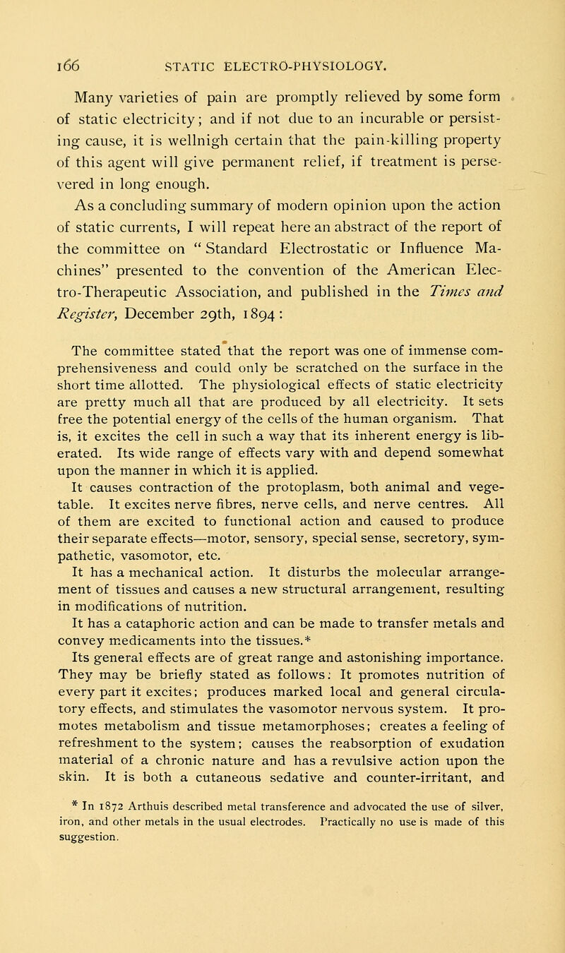 Many varieties of pain are promptly relieved by some form of static electricity; and if not due to an incurable or persist- ing cause, it is wellnigh certain that the pain-killing property of this agent will give permanent relief, if treatment is perse- vered in long enough. As a concluding summary of modern opinion upon the action of static currents, I will repeat here an abstract of the report of the committee on  Standard Electrostatic or Influence Ma- chines presented to the convention of the American Elec- tro-Therapeutic Association, and published in the Times and Register, December 29th, 1894 : The committee stated that the report was one of immense com- prehensiveness and could only be scratched on the surface in the short time allotted. The physiological effects of static electricity are pretty much all that are produced by all electricity. It sets free the potential energy of the cells of the human organism. That is, it excites the cell in such a way that its inherent energy is lib- erated. Its wide range of effects vary with and depend somewhat upon the manner in which it is applied. It causes contraction of the protoplasm, both animal and vege- table. It excites nerve fibres, nerve cells, and nerve centres. All of them are excited to functional action and caused to produce their separate effects—motor, sensory, special sense, secretory, sym- pathetic, vasomotor, etc. It has a mechanical action. It disturbs the molecular arrange- ment of tissues and causes a new structural arrangement, resulting in modifications of nutrition. It has a cataphoric action and can be made to transfer metals and convey medicaments into the tissues.* Its general effects are of great range and astonishing importance. They may be briefly stated as follows; It promotes nutrition of every part it excites; produces marked local and general circula- tory effects, and stimulates the vasomotor nervous system. It pro- motes metabolism and tissue metamorphoses; creates a feeling of refreshment to the system; causes the reabsorption of exudation material of a chronic nature and has a revulsive action upon the skin. It is both a cutaneous sedative and counter-irritant, and * In 1872 Arthuis described metal transference and advocated the use of silver, iron, and other metals in the usual electrodes. Practically no use is made of this suggestion.