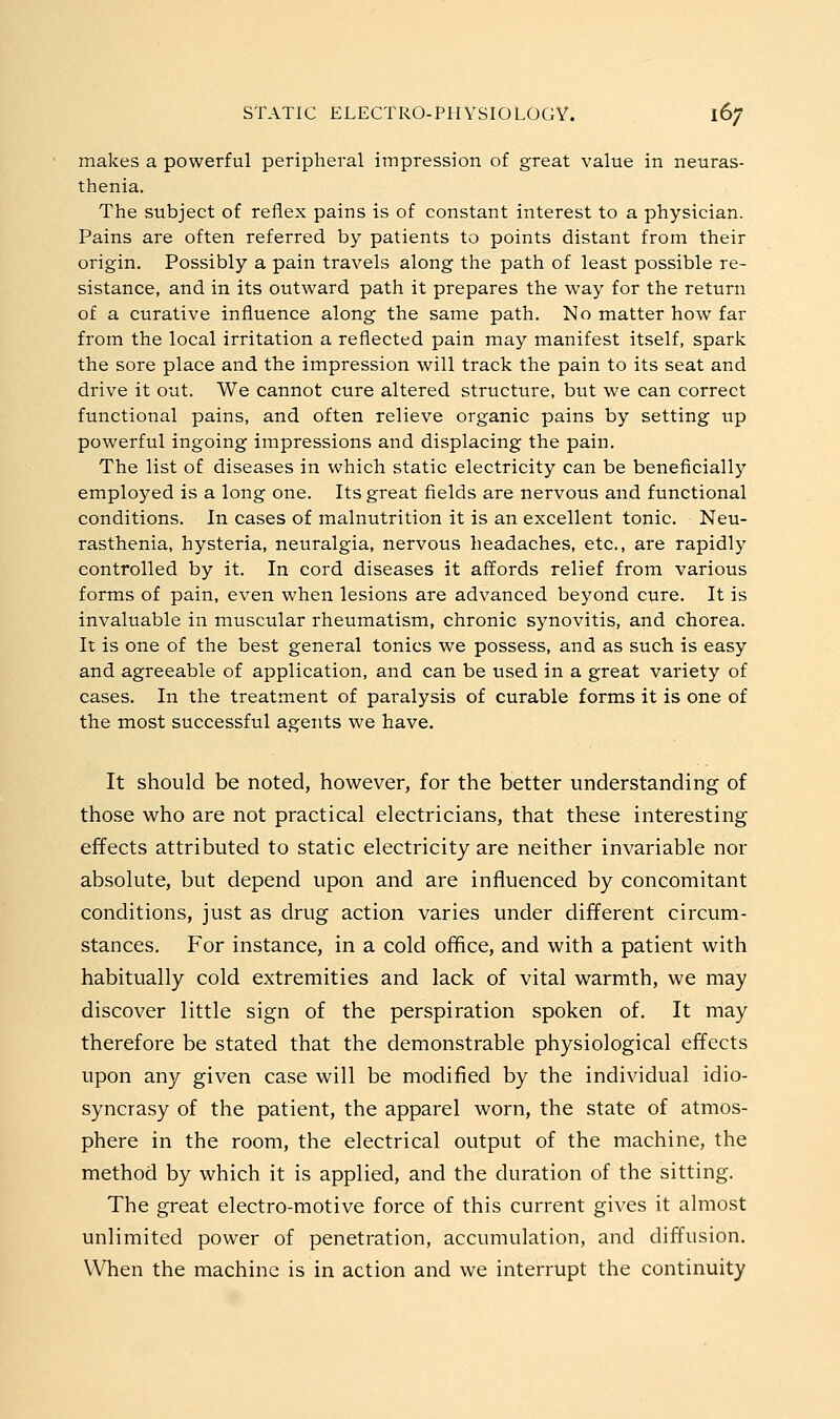 makes a powerful peripheral impression of great value in neuras- thenia. The subject of reflex pains is of constant interest to a physician. Pains are often referred by patients to points distant from their origin. Possibly a pain travels along the path of least possible re- sistance, and in its outward path it prepares the way for the return of a curative influence along the same path. No matter how far from the local irritation a reflected pain may manifest itself, spark the sore place and the impression will track the pain to its seat and drive it out. We cannot cure altered structure, but we can correct functional pains, and often relieve organic pains by setting up powerful ingoing impressions and displacing the pain. The list of diseases in which static electricity can be beneficially employed is a long one. Its great fields are nervous and functional conditions. In cases of malnutrition it is an excellent tonic. Neu- rasthenia, hysteria, neuralgia, nervous headaches, etc., are rapidly controlled by it. In cord diseases it affords relief from various forms of pain, even when lesions are advanced beyond cure. It is invaluable in muscular rheumatism, chronic synovitis, and chorea. It is one of the best general tonics we possess, and as such is easy and agreeable of application, and can be used in a great variety of cases. In the treatment of paralysis of curable forms it is one of the most successful agents we have. It should be noted, however, for the better understanding of those who are not practical electricians, that these interesting effects attributed to static electricity are neither invariable nor absolute, but depend upon and are influenced by concomitant conditions, just as drug action varies under different circum- stances. For instance, in a cold office, and with a patient with habitually cold extremities and lack of vital warmth, we may discover little sign of the perspiration spoken of. It may therefore be stated that the demonstrable physiological effects upon any given case will be modified by the individual idio- syncrasy of the patient, the apparel worn, the state of atmos- phere in the room, the electrical output of the machine, the method by which it is applied, and the duration of the sitting. The great electro-motive force of this current gives it almost unlimited power of penetration, accumulation, and diffusion. When the machine is in action and we interrupt the continuity