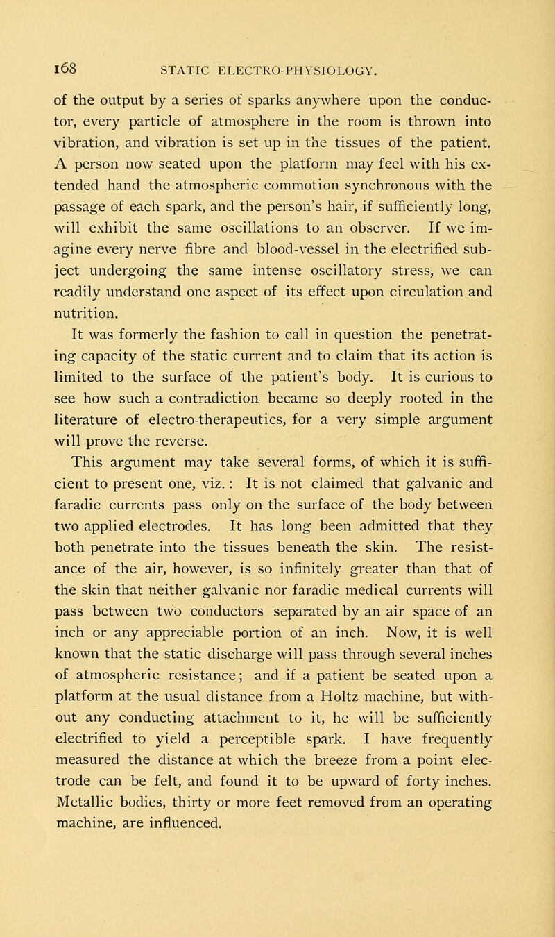 of the output by a series of sparks anywhere upon the conduc- tor, every particle of atmosphere in the room is thrown into vibration, and vibration is set up in the tissues of the patient. A person now seated upon the platform may feel with his ex- tended hand the atmospheric commotion synchronous with the passage of each spark, and the person's hair, if sufficiently long, will exhibit the same oscillations to an observer. If we im- agine every nerve fibre and blood-vessel in the electrified sub- ject undergoing the same intense oscillatory stress, we can readily understand one aspect of its effect upon circulation and nutrition. It was formerly the fashion to call in question the penetrat- ing capacity of the static current and to claim that its action is limited to the surface of the patient's body. It is curious to see how such a contradiction became so deeply rooted in the literature of electro-therapeutics, for a very simple argument will prove the reverse. This argument may take several forms, of which it is suffi- cient to present one, viz.: It is not claimed that galvanic and faradie currents pass only on the surface of the body between two applied electrodes. It has long been admitted that they both penetrate into the tissues beneath the skin. The resist- ance of the air, however, is so infinitely greater than that of the skin that neither galvanic nor faradie medical currents will pass between two conductors separated by an air space of an inch or any appreciable portion of an inch. Now, it is well known that the static discharge will pass through several inches of atmospheric resistance; and if a patient be seated upon a platform at the usual distance from a Holtz machine, but with- out any conducting attachment to it, he will be sufficiently electrified to yield a perceptible spark. I have frequently measured the distance at which the breeze from a point elec- trode can be felt, and found it to be upward of forty inches. Metallic bodies, thirty or more feet removed from an operating machine, are influenced.