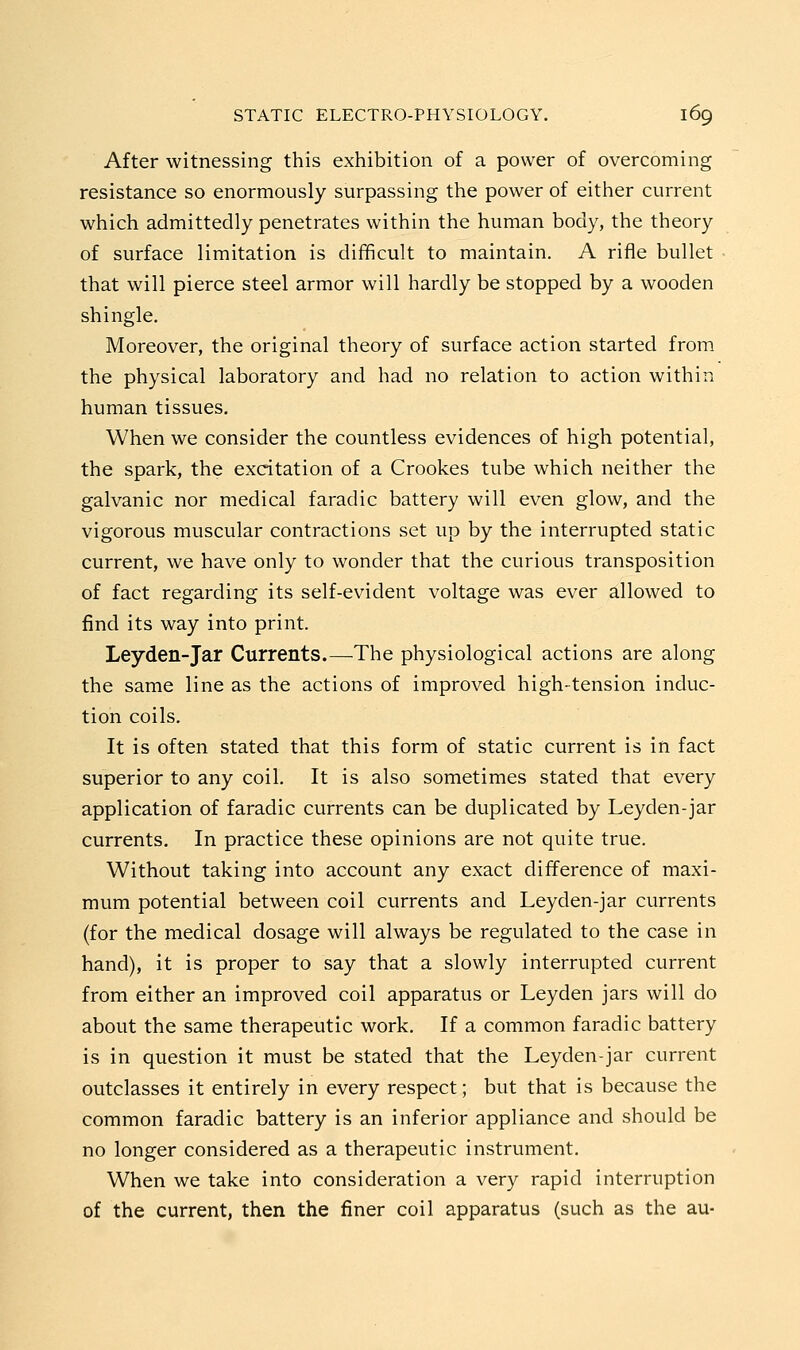 After witnessing this exhibition of a power of overcoming resistance so enormously surpassing the power of either current which admittedly penetrates within the human body, the theory of surface limitation is difficult to maintain. A rifle bullet that will pierce steel armor will hardly be stopped by a wooden shingle. Moreover, the original theory of surface action started from the physical laboratory and had no relation to action within human tissues. When we consider the countless evidences of high potential, the spark, the excitation of a Crookes tube which neither the galvanic nor medical faradic battery will even glow, and the vigorous muscular contractions set up by the interrupted static current, we have only to wonder that the curious transposition of fact regarding its self-evident voltage was ever allowed to find its way into print. Leyden-Jar Currents.—The physiological actions are along the same line as the actions of improved high-tension induc- tion coils. It is often stated that this form of static current is in fact superior to any coil. It is also sometimes stated that every application of faradic currents can be duplicated by Leyden-jar currents. In practice these opinions are not quite true. Without taking into account any exact difference of maxi- mum potential between coil currents and Leyden-jar currents (for the medical dosage will always be regulated to the case in hand), it is proper to say that a slowly interrupted current from either an improved coil apparatus or Leyden jars will do about the same therapeutic work. If a common faradic battery is in question it must be stated that the Leyden-jar current outclasses it entirely in every respect; but that is because the common faradic battery is an inferior appliance and should be no longer considered as a therapeutic instrument. When we take into consideration a very rapid interruption of the current, then the finer coil apparatus (such as the au-