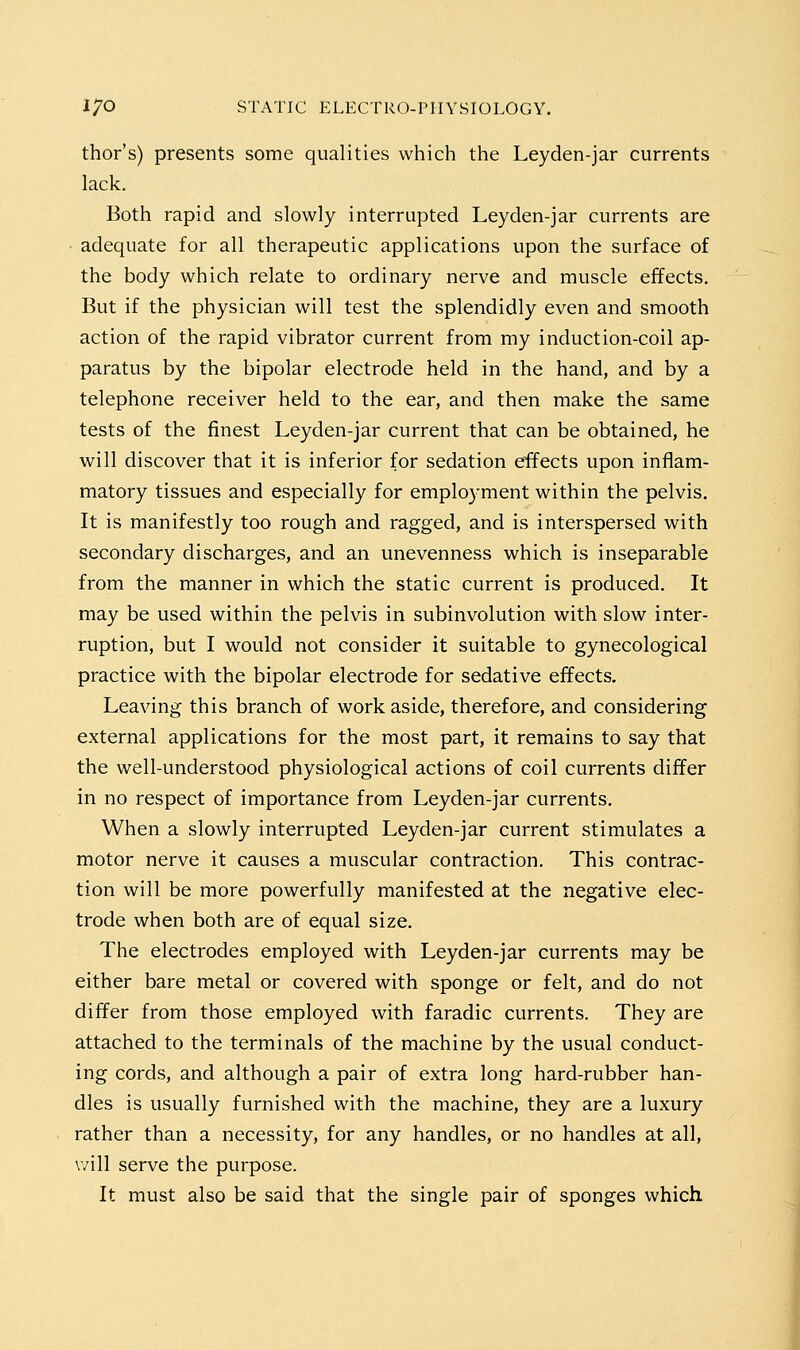 thor's) presents some qualities which the Leyden-jar currents lack. Both rapid and slowly interrupted Leyden-jar currents are • adequate for all therapeutic applications upon the surface of the body which relate to ordinary nerve and muscle effects. But if the physician will test the splendidly even and smooth action of the rapid vibrator current from my induction-coil ap- paratus by the bipolar electrode held in the hand, and by a telephone receiver held to the ear, and then make the same tests of the finest Leyden-jar current that can be obtained, he will discover that it is inferior for sedation effects upon inflam- matory tissues and especially for emplo3'ment within the pelvis. It is manifestly too rough and ragged, and is interspersed with secondary discharges, and an unevenness which is inseparable from the manner in which the static current is produced. It may be used within the pelvis in subinvolution with slow inter- ruption, but I would not consider it suitable to gynecological practice with the bipolar electrode for sedative effects. Leaving this branch of work aside, therefore, and considering external applications for the most part, it remains to say that the well-understood physiological actions of coil currents differ in no respect of importance from Leyden-jar currents. When a slowly interrupted Leyden-jar current stimulates a motor nerve it causes a muscular contraction. This contrac- tion will be more powerfully manifested at the negative elec- trode when both are of equal size. The electrodes employed with Leyden-jar currents may be either bare metal or covered with sponge or felt, and do not differ from those employed with faradic currents. They are attached to the terminals of the machine by the usual conduct- ing cords, and although a pair of extra long hard-rubber han- dles is usually furnished with the machine, they are a luxury rather than a necessity, for any handles, or no handles at all, will serve the purpose. It must also be said that the single pair of sponges which