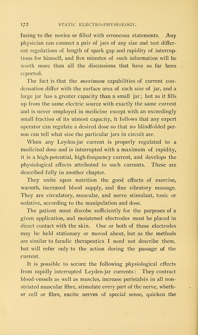 fusing to the novice or filled with erroneous statements. Any physician can connect a pair of jars of any size and test differ- ent regulations of length of spark gap and rapidity of interrup- tions for himself, and five minutes of such information will be worth more than all the discussions that have so far been reported. The fact is that the maximum capabilities of current con- densation differ with the surface area of each size of jar, and a large jar has a greater capacity than a small jar; but as it fills up from the same electric source with exactly the same current and is never employed in medicine except with an exceedingly small fraction of its utmost capacity, it follows that any expert operator can regulate a desired dose so that no blindfolded per- son can tell what size the particular jars in circuit are. When any Leyden-jar current is properly regulated to a medicinal dose and is interrupted with a maximum of rapidity, it is a high-potential, high-frequency current, and develops the physiological effects attributed to such currents. These are described fully in another chapter. They unite upon nutrition the good effects of exercise, warmth, increased blood supply, and fine vibratory massage. They are circulatory, muscular, and nerve stimulant, tonic or sedative, according to the manipulation and dose. The patient must disrobe sufficiently for the purposes of a given application, and moistened electrodes must be placed in direct contact with the skin. One or both of these electrodes may be held stationary or moved about, but as the methods are similar to faradic therapeutics I need not describe them, but will refer only to the action during the passage of the current. It is possible to secure the following physiological effects from rapidly interrupted Leyden-jar currents: They contract blood-vessels as well as muscles, increase peristalsis in all non- striated muscular fibre, stimulate every part of the nerve, wheth- er cell or fibre, excite nerves of special sense, quicken the