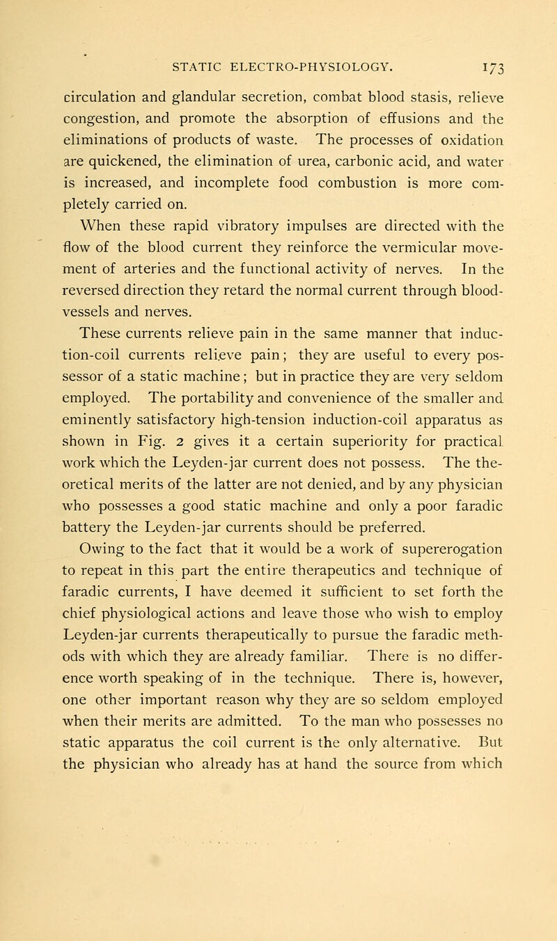 circulation and glandular secretion, combat blood stasis, relieve congestion, and promote the absorption of effusions and the eliminations of products of waste. The processes of oxidation are quickened, the elimination of urea, carbonic acid, and water is increased, and incomplete food combustion is more com- pletely carried on. When these rapid vibratory impulses are directed with the flow of the blood current they reinforce the vermicular move- ment of arteries and the functional activity of nerves. In the reversed direction they retard the normal current through blood- vessels and nerves. These currents relieve pain in the same manner that induc- tion-coil currents relieve pain; they are useful to every pos- sessor of a static machine; but in practice they are very seldom employed. The portability and convenience of the smaller and eminently satisfactory high-tension induction-coil apparatus as shown in Fig, 2 gives it a certain superiority for practical work which the Leyden-jar current does not possess. The the- oretical merits of the latter are not denied, and by any physician who possesses a good static machine and only a poor faradic battery the Leyden-jar currents should be preferred. Owing to the fact that it would be a work of supererogation to repeat in this part the entire therapeutics and technique of faradic currents, I have deemed it sufficient to set forth the chief physiological actions and leave those who wish to employ Leyden-jar currents therapeutically to pursue the faradic meth- ods with which they are already familiar. There is no differ- ence worth speaking of in the technique. There is, however, one other important reason why they are so seldom employed when their merits are admitted. To the man who possesses no static apparatus the coil current is the only alternative. But the physician who already has at hand the source from which