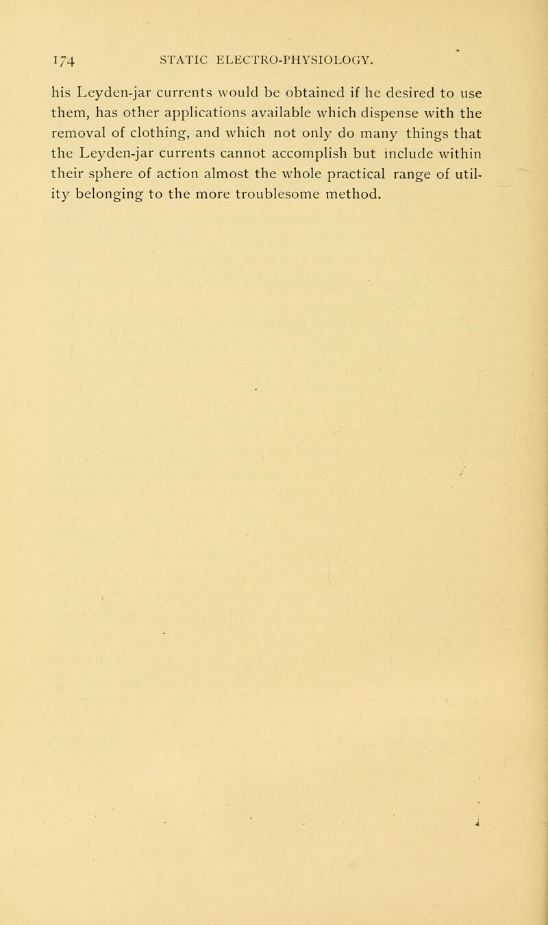 his Leyden-jar currents would be obtained if he desired to use them, has other appHcations available which dispense with the removal of clothing, and which not only do many things that the Leyden-jar currents cannot accomplish but include within their sphere of action almost the whole practical range of util- ity belonging to the more troublesome method.