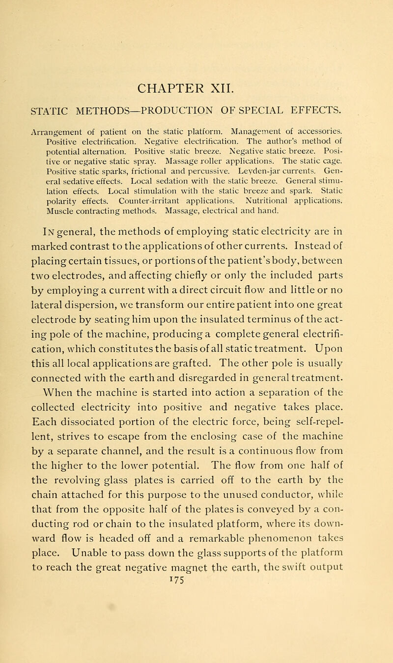 CHAPTER XII. STATIC METHODS—PRODUCTION OF SPECIAL EFFECTS. Arrangement of patient on the static platform. Management of accessories. Positive electrification. Negative electrification. The author's method of potential alternation. Positive static breeze. Negative static breeze. Posi- tive or negative static spray. Massage roller applications. The static cage. Positive static sparks, frictional and percussive. Leyden-jar currents. Gen- eral sedative effects. Local sedation with the static breeze. General stimu- lation effects. Local stimulation with the static breeze and spark. Static polarity effects. Counter-irritant applications. Nutritional applications. Muscle contracting methods. Massage, electrical and hand. In general, the methods of employing static electricity are in marked contrast to the applications of other currents. Instead of placing certain tissues, or portions of the patient's body, between two electrodes, and affecting chiefly or only the included parts by employing a current with a direct circuit flow and little or no lateral dispersion, we transform our entire patient into one great electrode by seating him upon the insulated terminus of the act- ing pole of the machine, producing a complete general electrifi- cation, which constitutes the basisof all static treatment. Upon this all local applications are grafted. The other pole is usually connected with the earth and disregarded in general treatment. When the machine is started into action a separation of the collected electricity into positive and negative takes place. Each dissociated portion of the electric force, being self-repel- lent, strives to escape from the enclosing case of the machine by a separate channel, and the result is a continuous flow from the higher to the lower potential. The flow from one half of the revolving glass plates is carried off to the earth by the chain attached for this purpose to the unused conductor, while that from the opposite half of the plates is conveyed by a con- ducting rod or chain to the insulated platform, where its down- ward flow is headed off and a remarkable phenomenon takes place. Unable to pass down the glass supports of the platform to reach the great negative magnet the earth, the swift output