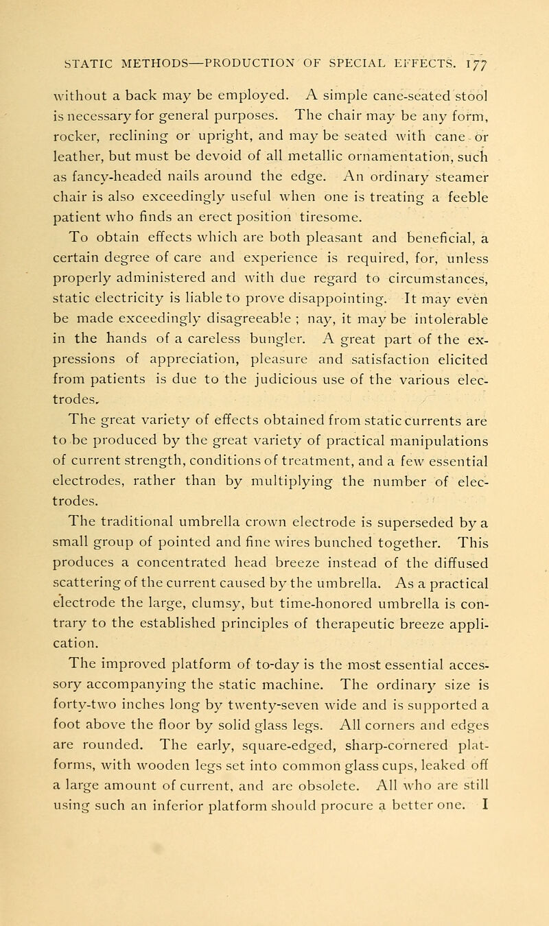 without a back may be employed. A simple cane-seated stool is necessary for general purposes. The chair may be any form, rocker, reclining or upright, and may be seated with cane or leather, but must be devoid of all metallic ornamentation, such as fancy-headed nails around the edge. An ordinary steamer chair is also exceedingly useful when one is treating a feeble patient who finds an erect position tiresome. To obtain effects which are both pleasant and beneficial, a certain degree of care and experience is required, for, unless properly administered and with due regard to circumstances, static electricity is liable to prove disappointing. It may even be made exceedingly disagreeable ; nay, it maybe intolerable in the hands of a careless bungler. A great part of the ex- pressions of appreciation, pleasure and satisfaction elicited from patients is due to the judicious use of the various elec- trodes. The great variety of effects obtained from static currents are to be produced by the great variety of practical manipulations of current strength, conditions of treatment, and a few essential electrodes, rather than by multiplying the number of elec- trodes. The traditional umbrella crown electrode is superseded by a small group of pointed and fine wires bunched together. This produces a concentrated head breeze instead of the diffused scattering of the current caused by the umbrella. As a practical electrode the large, clumsy, but time-honored umbrella is con- trary to the established principles of therapeutic breeze appli- cation. The improved platform of to-day is the most essential acces- sory accompanying the static machine. The ordinary size is forty-two inches long by twenty-seven wide and is supported a foot above the floor by solid glass legs. All corners and edges are rounded. The early, square-edged, sharp-cornered plat- forms, with wooden legs set into common glass cups, leaked off a large amount of current, and are obsolete. All who are still using such an inferior platform should procure a better one. I