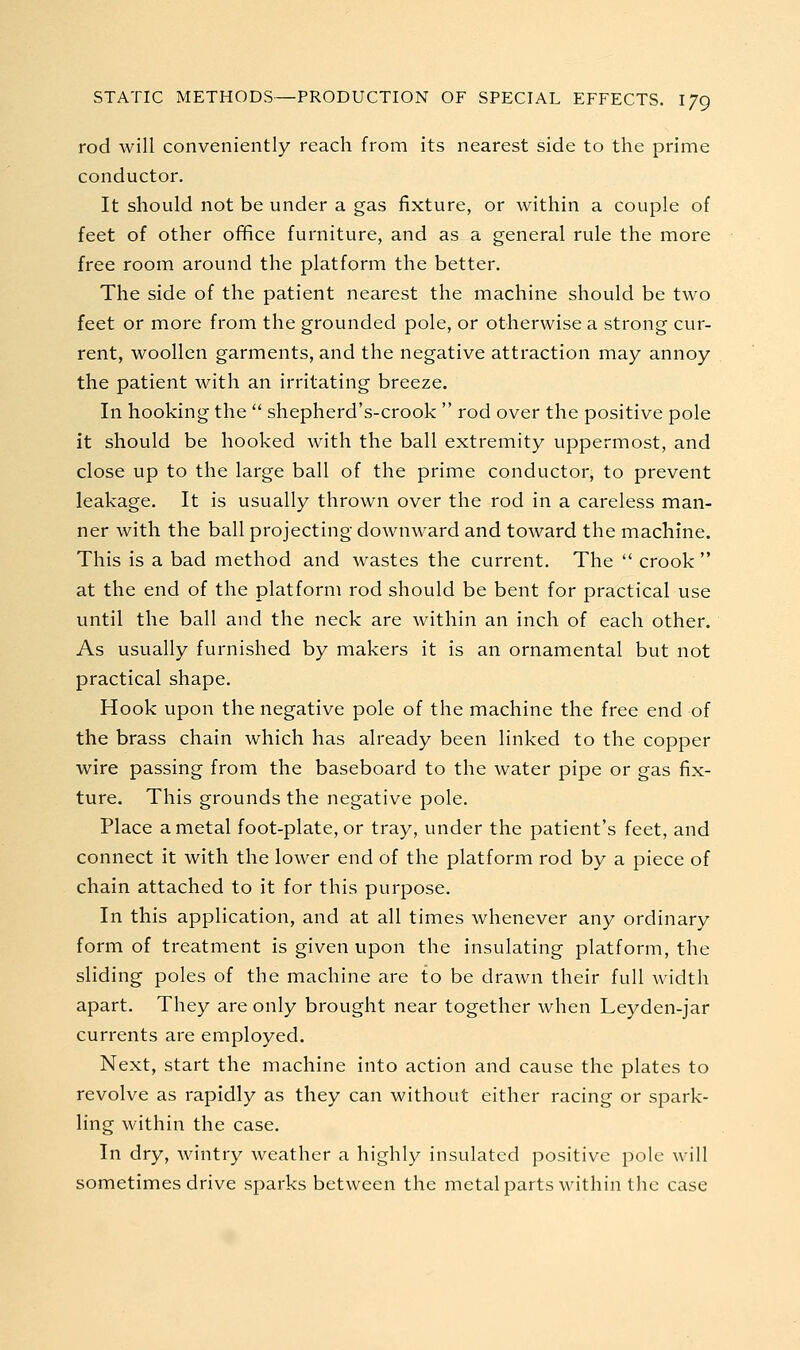 rod will conveniently reach from its nearest side to the prime conductor. It should not be under a gas fixture, or within a couple of feet of other office furniture, and as a general rule the more free room around the platform the better. The side of the patient nearest the machine should be two feet or more from the grounded pole, or otherwise a strong cur- rent, woollen garments, and the negative attraction may annoy the patient with an irritating breeze. In hooking the  shepherd's-crook  rod over the positive pole it should be hooked with the ball extremity uppermost, and close up to the large ball of the prime conductor, to prevent leakage. It is usually thrown over the rod in a careless man- ner with the ball projecting downward and toward the machine. This is a bad method and wastes the current. The  crook  at the end of the platform rod should be bent for practical use until the ball and the neck are within an inch of each other. As usually furnished by makers it is an ornamental but not practical shape. Hook upon the negative pole of the machine the free end of the brass chain which has already been linked to the copper wire passing from the baseboard to the water pipe or gas fix- ture. This grounds the negative pole. Place a metal foot-plate, or tray, under the patient's feet, and connect it with the lower end of the platform rod by a piece of chain attached to it for this purpose. In this application, and at all times whenever any ordinary form of treatment is given upon the insulating platform, the sliding poles of the machine are to be drawn their full width apart. They are only brought near together when Leyden-jar currents are employed. Next, start the machine into action and cause the plates to revolve as rapidly as they can without either racing or spark- ling within the case. In dry, wintry weather a highly insulated positive pole will sometimes drive sparks between the metal parts within the case