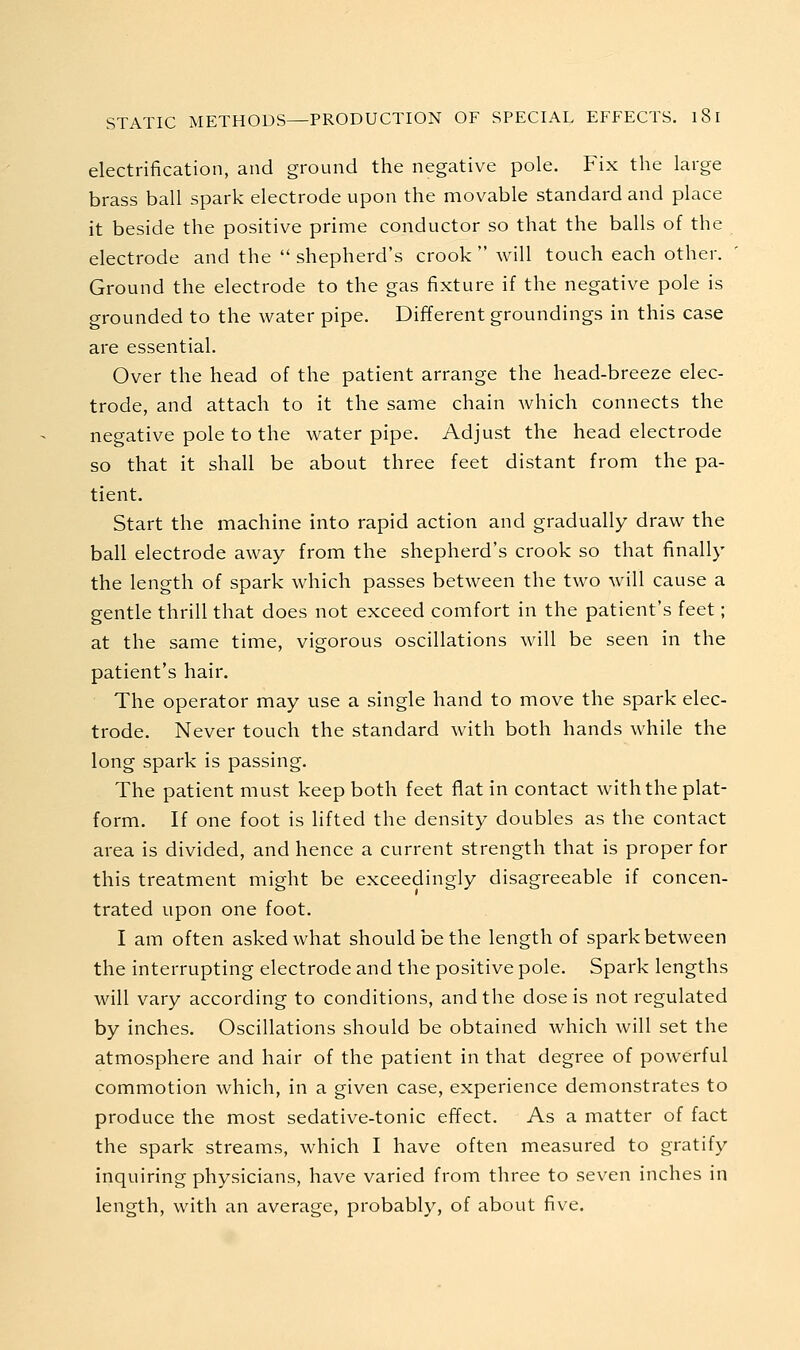 electrification, and ground the negative pole. Fix the large brass ball spark electrode upon the movable standard and place it beside the positive prime conductor so that the balls of the electrode and the  shepherd's crook  will touch each other. Ground the electrode to the gas fixture if the negative pole is grounded to the water pipe. Different groundings in this case are essential. Over the head of the patient arrange the head-breeze elec- trode, and attach to it the same chain which connects the negative pole to the water pipe. Adjust the head electrode so that it shall be about three feet distant from the pa- tient. Start the machine into rapid action and gradually draw the ball electrode away from the shepherd's crook so that finally the length of spark which passes between the two will cause a gentle thrill that does not exceed comfort in the patient's feet; at the same time, vigorous oscillations will be seen in the patient's hair. The operator may use a single hand to move the spark elec- trode. Never touch the standard with both hands while the long spark is passing. The patient must keep both feet flat in contact with the plat- form. If one foot is lifted the density doubles as the contact area is divided, and hence a current strength that is proper for this treatment might be exceedingly disagreeable if concen- trated upon one foot. I am often asked what should be the length of spark between the interrupting electrode and the positive pole. Spark lengths will vary according to conditions, and the dose is not regulated by inches. Oscillations should be obtained which will set the atmosphere and hair of the patient in that degree of powerful commotion which, in a given case, experience demonstrates to produce the most sedative-tonic effect. As a matter of fact the spark streams, which I have often measured to gratify inquiring physicians, have varied from three to seven inches in length, with an average, probably, of about five.