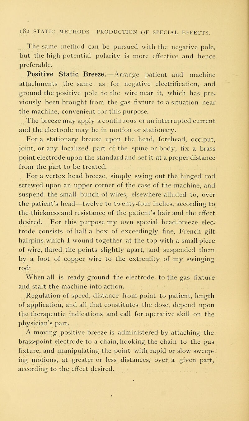 The same method can be pursued with the negative pole, but the high potential polarity is more effective and hence preferable. Positive Static Breeze.—Arrange patient and machine attachments the same as for negative electrification, and ground the positive pole to the wire near it, which has pre- viously been brought from the gas fixture to a situation near the machine, convenient for this purpose. The breeze may apply a continuous or an interrupted current and the electrode may be in motion or stationary. For a stationary breeze upon the head, forehead, occiput, joint, or any localized part of the spine or body, fix a brass point electrode upon the standard and set it at a proper distance fronj, the part to be treated. For a vertex head breeze, simply swing out the hinged rod screwed upon an upper corner of the case of the machine, and suspend the small bunch of wires, elsewhere alluded to, over the patient's head—twelve to twenty-four inches, according to the thickness and resistance of the patient's hair and the effect desired. For this purpose my own special head-breeze elec- trode consists of half a box of exceedingly fine, French gilt hairpins.which I wound together at the top with a small piece of wire, flared the points slightly apart, and suspended them by a foot of copper wire to the extremity of my swinging rod When all is ready ground the electrode to the gas fixture and start the machine into action. Regulation of speed, distance from point to patient, length of application, and all that constitutes the dose, depend upon the thera.peutic indications and call for operative skill on the physician's part. A moving positive breeze is administered by attaching the brass-point electrode to a chain, hooking the chain to the gas fixture, and manipulating the point with rapid or slow sweep- ing motions, at greater or less distances, over a given part, according to the effect desired.