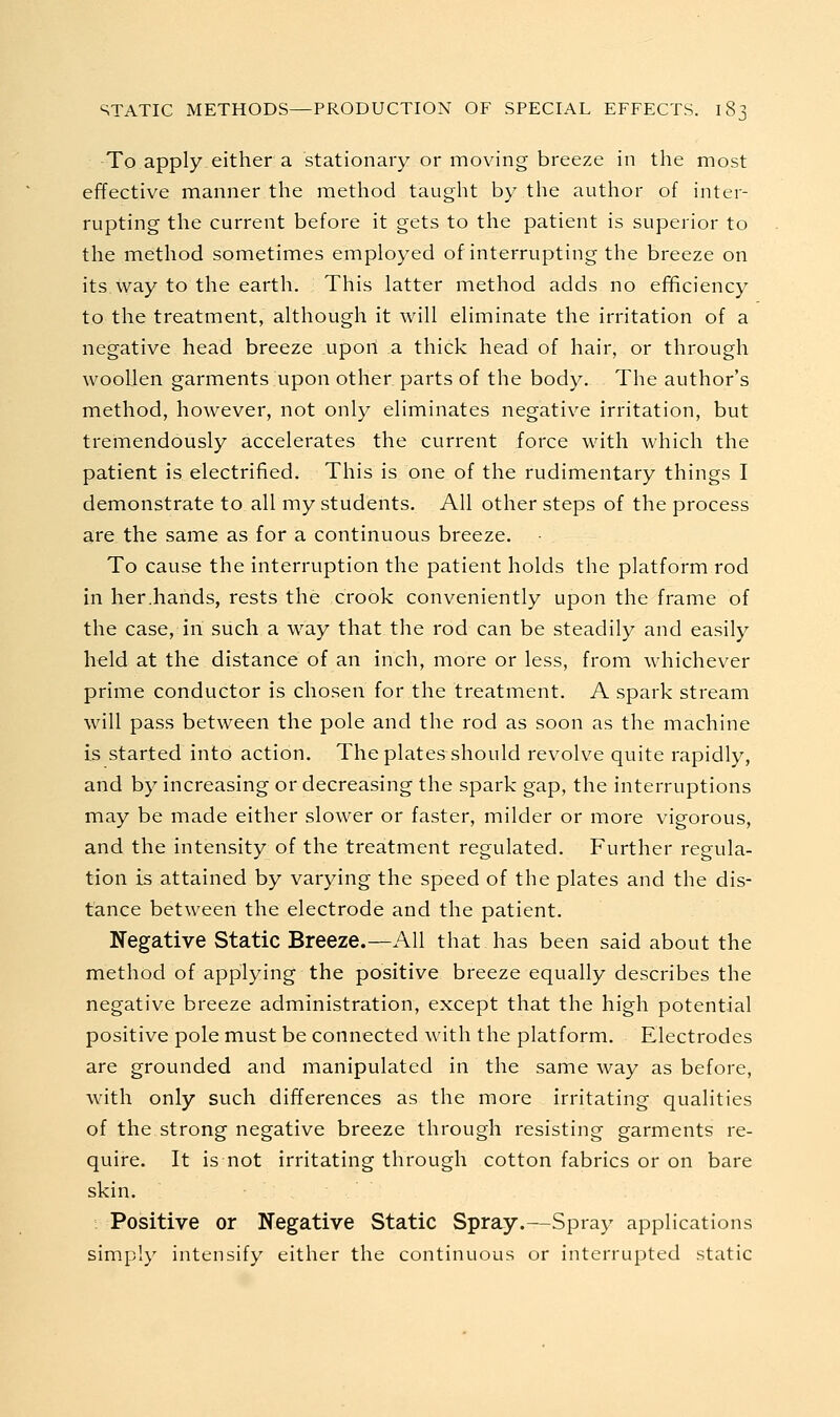 To apply either a stationary or moving breeze in the most effective manner the method taught by the author of inter- rupting the current before it gets to the patient is superior to the method sometimes employed of interrupting the breeze on its way to the earth. This latter method adds no ef^ciency to the treatment, although it will eliminate the irritation of a negative head breeze upon a thick head of hair, or through woollen garments upon other parts of the body. The author's method, however, not only eliminates negative irritation, but tremendously accelerates the current force with which the patient is electrified. This is one of the rudimentary things I demonstrate to all my students. All other steps of the process are the same as for a continuous breeze. To cause the interruption the patient holds the platform rod in her.hands, rests the crook conveniently upon the frame of the case, in such a way that the rod can be steadily and easily held at the distance of an inch, more or less, from whichever prime conductor is chosen for the treatment. A spark stream will pass between the pole and the rod as soon as the machine is started into action. The plates should revolve quite rapidly, and by increasing or decreasing the spark gap, the interruptions may be made either slower or faster, milder or more vigorous, and the intensity of the treatment regulated. Further regula- tion is attained by varying the speed of the plates and the dis- tance between the electrode and the patient. Negative Static Breeze.—All that has been said about the method of applying the positive breeze equally describes the negative breeze administration, except that the high potential positive pole must be connected with the platform. Electrodes are grounded and manipulated in the same way as before, with only such differences as the more irritating qualities of the strong negative breeze through resisting garments re- quire. It is not irritating through cotton fabrics or on bare skin. Positive or Negative Static Spray.—Spray applications simply intensify either the continuous or interrupted static