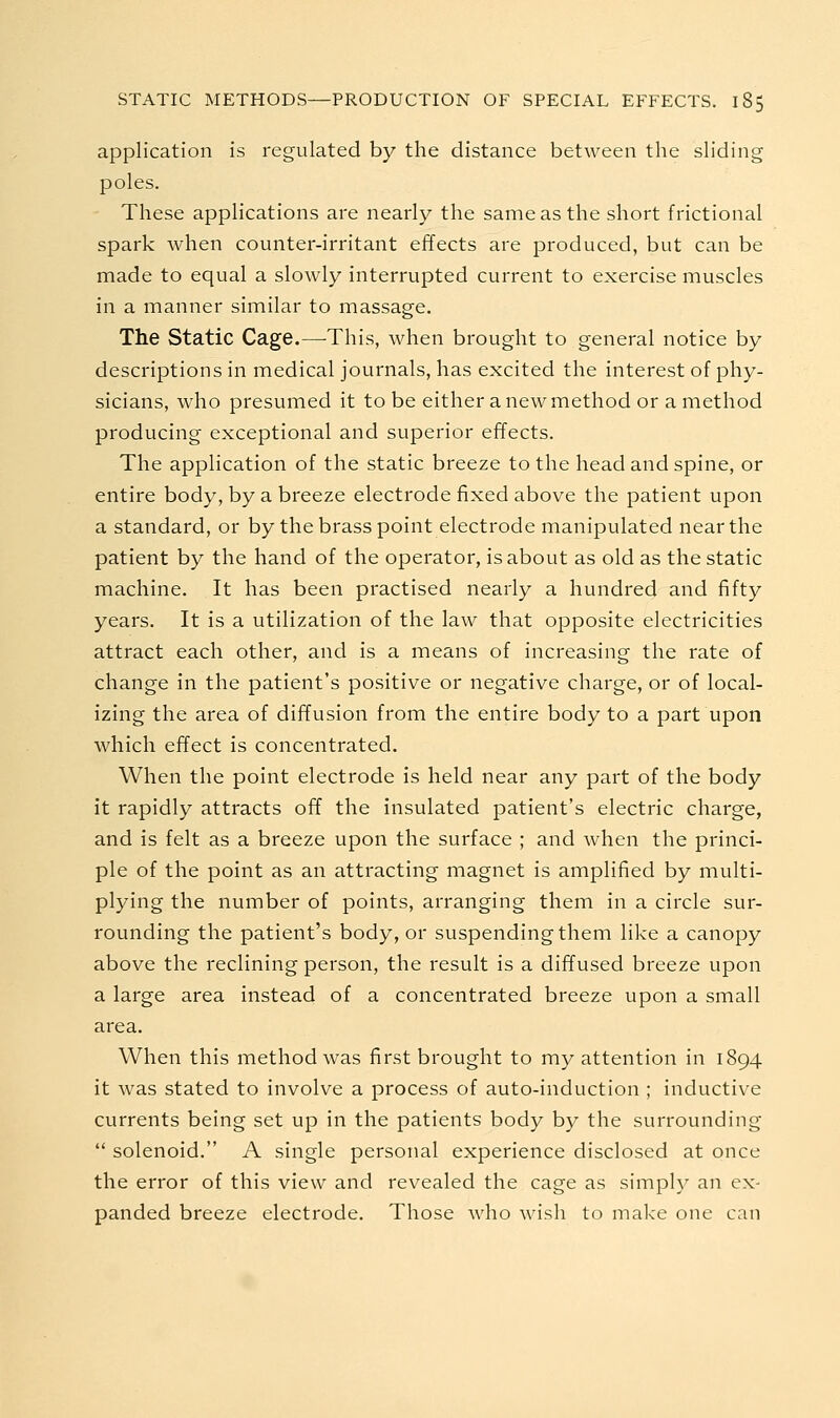 application is regulated by the distance between the sliding poles. These applications are nearly the same as the short frictional spark Avhen counter-irritant effects are produced, but can be made to equal a slowly interrupted current to exercise muscles in a manner similar to massage. The Static Cage.—This, when brought to general notice by descriptions in medical journals, has excited the interest of phy- sicians, who presumed it to be either a new method or a method producing exceptional and superior effects. The application of the static breeze to the head and spine, or entire body, by a breeze electrode fixed above the patient upon a standard, or by the brass point electrode manipulated near the patient by the hand of the operator, is about as old as the static machine. It has been practised nearly a hundred and fifty years. It is a utilization of the law that opposite electricities attract each other, and is a means of increasing the rate of change in the patient's positive or negative charge, or of local- izing the area of diffusion from the entire body to a part upon which effect is concentrated. When the point electrode is held near any part of the body it rapidly attracts off the insulated patient's electric charge, and is felt as a breeze upon the surface ; and when the princi- ple of the point as an attracting magnet is amplified by multi- plying the number of points, arranging them in a circle sur- rounding the patient's body, or suspending them like a canopy above the reclining person, the result is a diffused breeze upon a large area instead of a concentrated breeze upon a small area. When this method was first brought to my attention in 1894 it was stated to involve a process of auto-induction ; inductive currents being set up in the patients body by the surrounding  solenoid. A single personal experience disclosed at once the error of this view and revealed the cage as simply an ex- panded breeze electrode. Those who wish to make one can