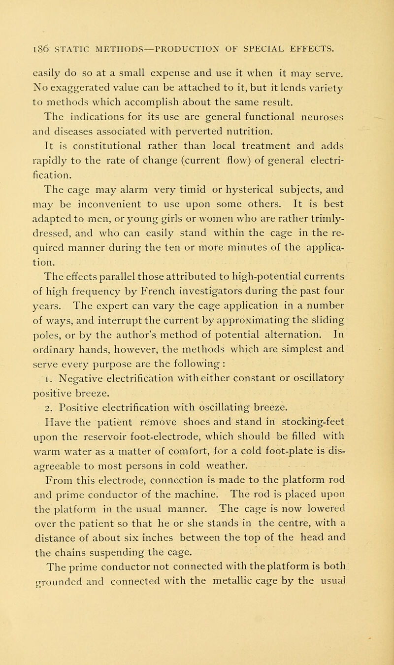 easily do so at a small expense and use it when it may serve. No exaggerated value can be attached to it, but it lends variety to methods which accomplish about the same result. The indications for its use are general functional neuroses and diseases associated with perverted nutrition. It is constitutional rather than local treatment and adds rapidly to the rate of change (current flow) of general electri- fication. The cage may alarm very timid or hysterical subjects, and may be inconvenient to use upon some others. It is best adapted to men, or young girls or women who are rather trimly- dressed, and Avho can easily stand within the cage in the re- quired manner during the ten or more minutes of the applica- tion. The effects parallel those attributed to high-potential currents of high frequency by French investigators during the past four years. The expert can vary the cage application in a number of ways, and interrupt the current by approximating the sliding poles, or by the author's method of potential alternation. In ordinary hands, however, the methods which are simplest and serve every purpose are the following: 1. Negative electrification with either constant or oscillatory positive breeze. 2. Positive electrification with oscillating breeze. Have the patient remove shoes and stand in stocking-feet upon the reservoir foot-electrode, which should be filled with warm water as a matter of comfort, for a cold foot-plate is dis- agreeable to most persons in cold weather. From this electrode, connection is made to the platform rod and prime conductor of the machine. The rod is placed upon the platform in the usual manner. The cage is now lowered over the patient so that he or she stands in the centre, with a distance of about six inches between the top of the head and the chains suspending the cage. The prime conductor not connected with the platform is both,: grounded and connected with the metallic cage by the usual