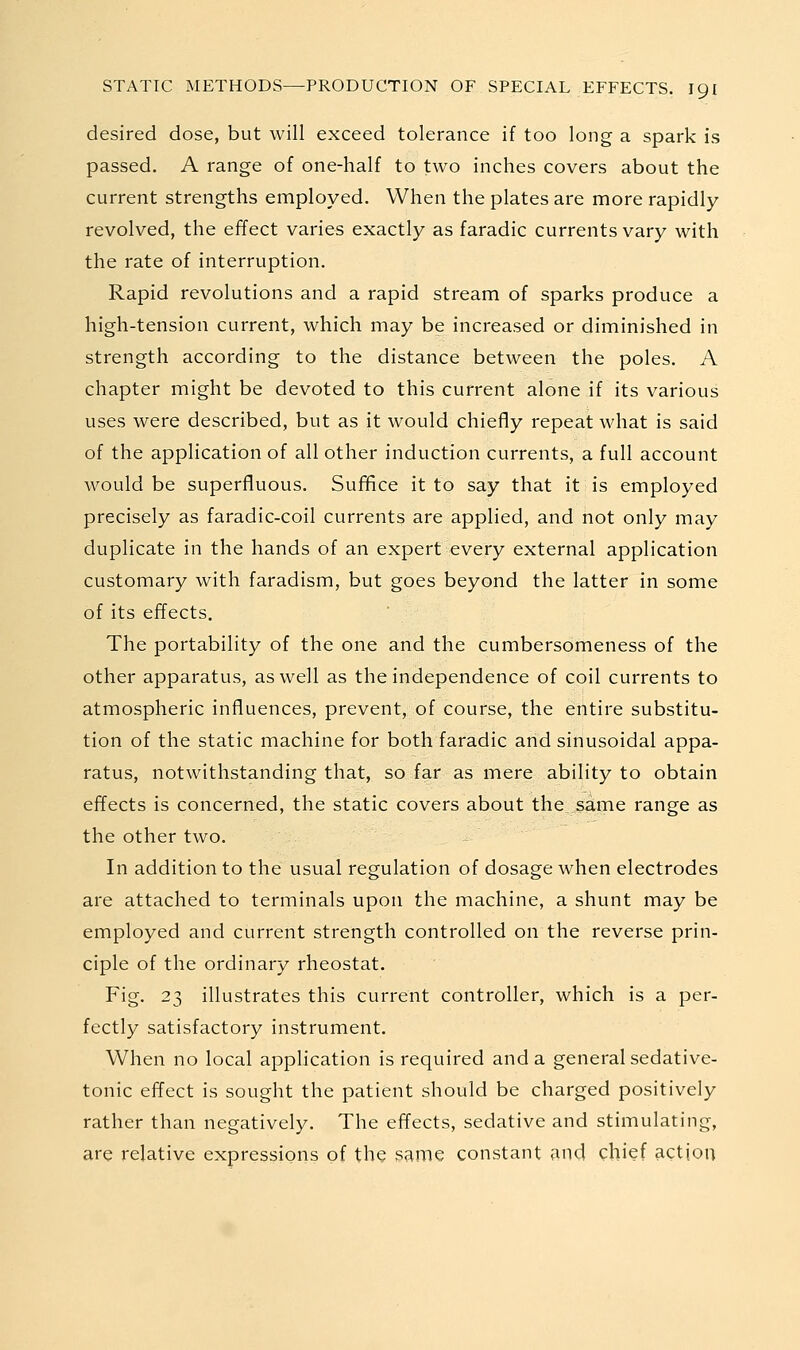 desired dose, but will exceed tolerance if too long a spark is passed. A range of one-half to two inches covers about the current strengths employed. When the plates are more rapidly revolved, the effect varies exactly as faradic currents vary with the rate of interruption. Rapid revolutions and a rapid stream of sparks produce a high-tension current, which may be increased or diminished in strength according to the distance between the poles. A chapter might be devoted to this current alone if its various uses were described, but as it would chiefly repeat what is said of the application of all other induction currents, a full account would be superfluous. Sufiflce it to say that it is employed precisely as faradic-coil currents are applied, and not only may duplicate in the hands of an expert every external application customary with faradism, but goes beyond the latter in some of its effects. The portability of the one and the cumbersomeness of the other apparatus, as well as the independence of coil currents to atmospheric influences, prevent, of course, the entire substitu- tion of the static machine for both faradic and sinusoidal appa- ratus, notwithstanding that, so far as mere ability to obtain effects is concerned, the static covers about the same range as the other two. In addition to the usual regulation of dosage when electrodes are attached to terminals upon the machine, a shunt may be employed and current strength controlled on the reverse prin- ciple of the ordinary rheostat. Fig. 23 illustrates this current controller, which is a per- fectly satisfactory instrument. When no local application is required and a general sedative- tonic effect is sought the patient should be charged positively rather than negatively. The effects, sedative and stimulating, are relative expressions of the same constant and chief action