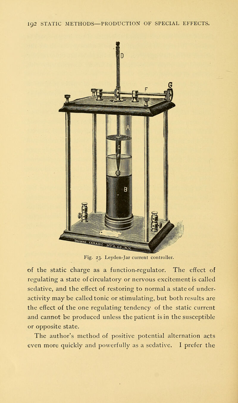 Fig. 23. Leyden-Jar current controller. of the static charge as a function-regulator. The effect of regulating a state of circulatory or nervous excitement is called sedative, and the effect of restoring to normal a state of under- activity may be called tonic or stimulating, but both results are the effect of the one regulating tendency of the static current and cannot be produced unless the patient is in the susceptible or opposite state. The author's method of positive potential alternation acts even more quickly and powerfully as a sedative, I prefer the