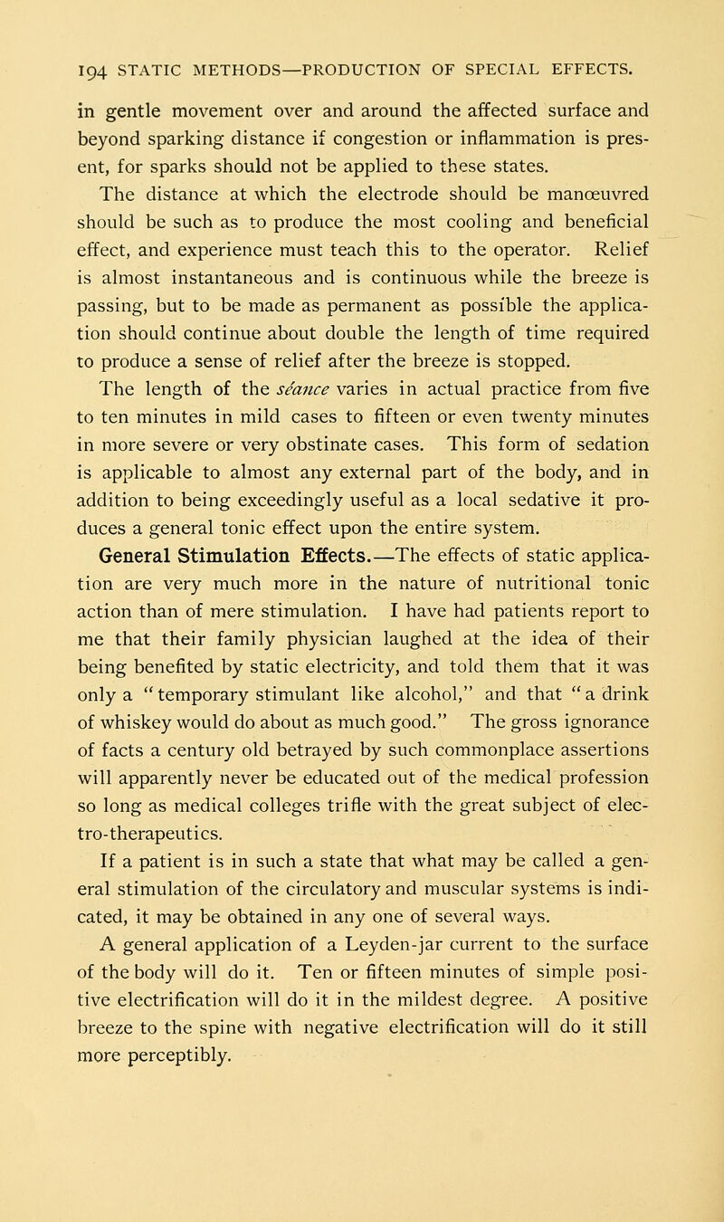 in gentle movement over and around the affected surface and beyond sparking distance if congestion or inflammation is pres- ent, for sparks should not be applied to these states. The distance at which the electrode should be manoeuvred should be such as to produce the most cooling and beneficial effect, and experience must teach this to the operator. Relief is almost instantaneous and is continuous while the breeze is passing, but to be made as permanent as possible the applica- tion should continue about double the length of time required to produce a sense of relief after the breeze is stopped. The length of the seance varies in actual practice from five to ten minutes in mild cases to fifteen or even twenty minutes in more severe or very obstinate cases. This form of sedation is applicable to almost any external part of the body, and in addition to being exceedingly useful as a local sedative it pro- duces a general tonic effect upon the entire system. General Stimulation Effects.—The effects of static applica- tion are very much more in the nature of nutritional tonic action than of mere stimulation. I have had patients report to me that their family physician laughed at the idea of their being benefited by static electricity, and told them that it was only a temporary stimulant like alcohol, and that a drink of whiskey would do about as much good. The gross ignorance of facts a century old betrayed by such commonplace assertions will apparently never be educated out of the medical profession so long as medical colleges trifle with the great subject of elec- tro-therapeutics. If a patient is in such a state that what may be called a gen- eral stimulation of the circulatory and muscular systems is indi- cated, it may be obtained in any one of several ways. A general application of a Leyden-jar current to the surface of the body will do it. Ten or fifteen minutes of simple posi- tive electrification will do it in the mildest degree. A positive breeze to the spine with negative electrification will do it still more perceptibly.