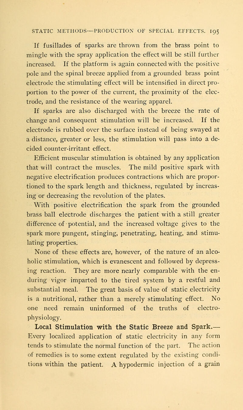 If fusillades of sparks are thrown from the brass point to mingle with the spray application the effect will be still further increased. If the platform is again connected with the positive pole and the spinal breeze applied from a grounded brass point electrode the stimulating effect will be intensified in direct pro- portion to the power of the current, the proximity of the elec- trode, and the resistance of the wearing apparel. If sparks are also discharged with the breeze the rate of change and consequent stimulation will be increased. If the electrode is rubbed over the surface instead of being swayed at a distance, greater or less, the stimulation will pass into a de- cided counter-irritant effect. Efficient muscular stimulation is obtained by any application that will contract the muscles. The mild positive spark with negative electrification produces contractions which are propor- tioned to the spark length and thickness, regulated by increas- ing or decreasing the revolution of the plates. With positive electrification the spark from the grounded brass ball electrode discharges the patient with a still greater difference of potential, and the increased voltage gives to the spark more pungent, stinging, penetrating, heating, and stimu- lating properties. None of these effects are, however, of the nature of an alco- holic stimulation, which is evanescent and followed by depress- ing reaction. They are more nearly comparable with the en- during vigor imparted to the tired system by a restful and substantial meal. The great basis of value of static electricity is a nutritional, rather than a merely stimulating effect. No one need remain uninformed of the truths of electro- physiology. Local Stimulation with the Static Breeze and Spark.— Every localized application of static electricity in any form tends to stimulate the normal function of the part. The action of remedies is to some extent regulated by the existing condi- tions within the patient. A hypodermic injection of a grain