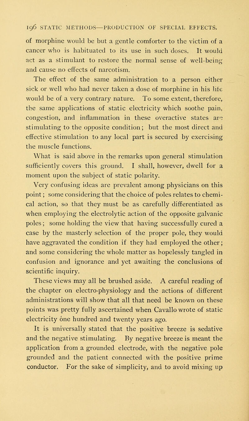 of morphine would be but a gentle comforter to the victim of a cancer who is habituated to its use in such doses. It would act as a stimulant to restore the normal sense of well-being and cause no effects of narcotism. The effect of the same administration to a person either sick or well who had never taken a dose of morphine in his life would be of a very contrary nature. To some extent, therefore, the same applications of static electricity which soothe pain, congestion, and inflammation in these overactive states are stimulating to the opposite condition ; but the most direct and effective stimulation to any local part is secured by exercising the muscle functions. What is said above in the remarks upon general stimulation sufficiently covers this ground. I shall, however, dwell for a moment upon the subject of static polarity. Very confusing ideas are prevalent among physicians on this point; some considering that the choice of poles relates to chemi- cal action, so that they must be as carefully differentiated as when employing the electrolytic action of the opposite galvanic poles; some holding the view that having successfully cured a case by the masterly selection of the proper pole, they would have aggravated the condition if they had employed the other; and some considering the whole matter as hopelessly tangled in confusion and ignorance and yet awaiting the conclusions of scientific inquiry. These views may all be brushed aside. A careful reading of the chapter on electro-physiology and the actions of different administrations will show that all that need be known on these points was pretty fully ascertained when Cavallo wrote of static electricity one hundred and twenty years ago. It is universally stated that the positive breeze is sedative and the negative stimulating. By negative breeze is meant the application from a grounded electrode, with the negative pole grounded and the patient connected with the positive prime conductor. For the sake of simplicity, and to avoid mixing up