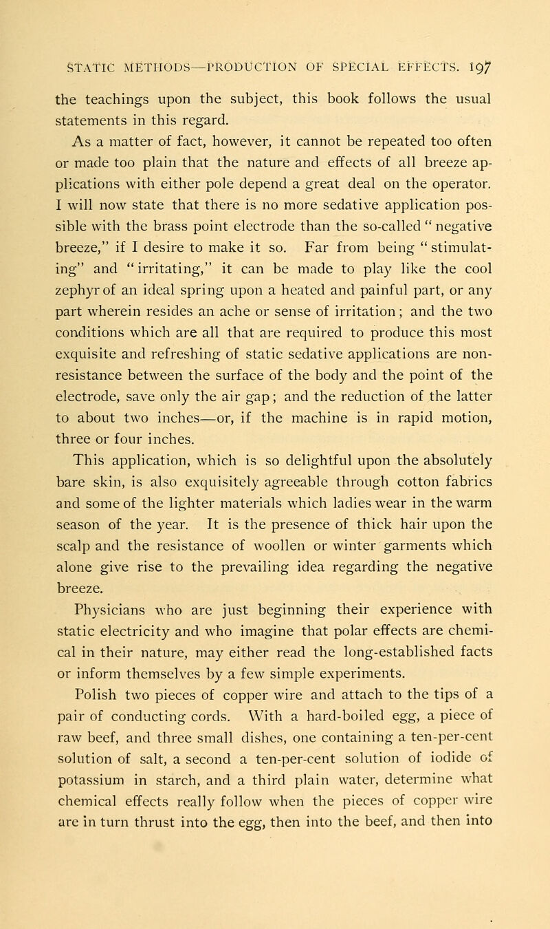 the teachings upon the subject, this book follows the usual statements in this regard. As a matter of fact, however, it cannot be repeated too often or made too plain that the nature and effects of all breeze ap- plications with either pole depend a great deal on the operator. I will now state that there is no more sedative application pos- sible with the brass point electrode than the so-called  negative breeze, if I desire to make it so. Far from being  stimulat- ing and irritating, it can be made to play like the cool zephyr of an ideal spring upon a heated and painful part, or any part wherein resides an ache or sense of irritation; and the two conditions which are all that are reqviired to produce this most exquisite and refreshing of static sedative applications are non- resistance between the surface of the body and the point of the electrode, save only the air gap; and the reduction of the latter to about two inches—or, if the machine is in rapid motion, three or four inches. This application, which is so delightful upon the absolutely bare skin, is also exquisitely agreeable through cotton fabrics and some of the lighter materials which ladies wear in the warm season of the year. It is the presence of thick hair upon the scalp and the resistance of woollen or winter garments which alone give rise to the prevailing idea regarding the negative breeze. Physicians who are just beginning their experience with static electricity and who imagine that polar effects are chemi- cal in their nature, may either read the long-established facts or inform themselves by a few simple experiments. Polish two pieces of copper wire and attach to the tips of a pair of conducting cords. With a hard-boiled egg, a piece of raw beef, and three small dishes, one containing a ten-per-cent solution of salt, a second a ten-per-cent solution of iodide of potassium in starch, and a third plain water, determine what chemical effects really follow when the pieces of copper wire are in turn thrust into the egg, then into the beef, and then into