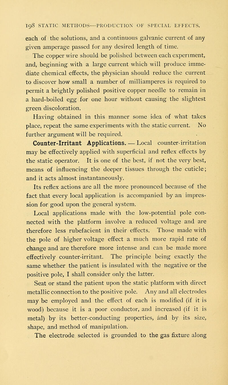 each of the solutions, and a continuous galvanic current of any given amperage passed for any desired length of time. The copper wire should be polished between each experiment, and, beginning with a large current which will produce imme- diate chemical effects, the physician should reduce the current to discover how small a number of milliamperes is required to permit a brightly polished positive copper needle to remain in a hard-boiled egg for one hour without causing the slightest green discoloration. Having obtained in this manner some idea of what takes place, repeat the same experiments with the static current. No further argument will be required. Counter-irritant Applications. — Local counter-irritation may be effectively applied with superficial and reflex effects by the static operator. It is one of the best, if not the very best, means of influencing the deeper tissues through the cuticle; and it acts almost instantaneously. Its reflex actions are all the more pronounced because of the fact that every local application is accompanied by an impres- sion for good upon the general system. Local applications made with the low-potential pole con- nected with the platform involve a reduced voltage and are therefore less rubefacient in their effects. Those made with the pole of higher voltage effect a much more rapid rate of change and are therefore more intense and can be made more effectively counter-irritant. The principle being exactly the same whether the patient is insulated with the negative or the positive pole, I shall consider only the latter. Seat or stand the patient upon the static platform with direct metallic connection to the positive pole. Any and all electrodes may be employed and the effect of each is modified (if it is wood) because it is a poor conductor, and increased (if it is metal) by its better-conducting properties, and by its size, shape, and method of manipulation. The electrode selected is grounded to the gas fixture along