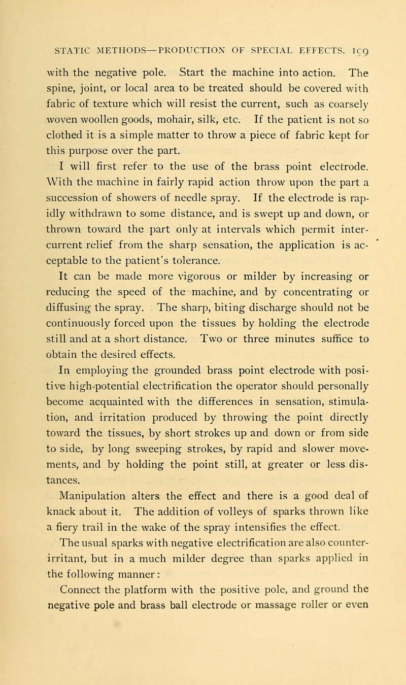 with the negative pole. Start the machine into action. The spine, joint, or local area to be treated should be covered with fabric of texture which will resist the current, such as coarsely woven woollen goods, mohair, silk, etc. If the patient is not so clothed it is a simple matter to throw a piece of fabric kept for this purpose over the part. I will first refer to the use of the brass point electrode. With the machine in fairly rapid action throw upon the part a succession of showers of needle spray. If the electrode is rap- idly withdrawn to some distance, and is swept up and down, or thrown toward the part only at intervals which permit inter- current relief from the sharp sensation, the application is ac- ceptable to the patient's tolerance. It can be made more vigorous or milder by increasing or reducing the speed of the machine, and by concentrating or diffusing the spray. The sharp, biting discharge should not be continuously forced upon the tissues by holding the electrode still and at a short distance. Two or three minutes suffice to obtain the desired effects. In employing the grounded brass point electrode with posi- tive high-potential electrification the operator should personally become acquainted with the differences in sensation, stimula- tion, and irritation produced by throwing the point directly toward the tissues, by short strokes up and down or from side to side, by long sweeping strokes, by rapid and slower move- ments, and by holding the point still, at greater or less dis- tances. Manipulation alters the effect and there is a good deal of knack about it. The addition of volleys of sparks thrown like a fiery trail in the wake of the spray intensifies the effect. The usual sparks with negative electrification are also counter- irritant, but in a much milder degree than sparks applied in the following manner: Connect the platform with the positive pole, and ground the negative pole and brass ball electrode or massage roller or even