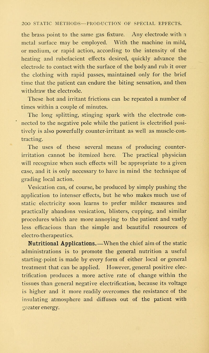 the brass point to the same gas fixture. Any electrode with n metal surface may be employed. With the machine in mild, or medium, or rapid action, according to the intensity of the heating and rubefacient effects desired, quickly advance the electrode to contact with the surface of the body and rub it over the clothing with rapid passes, maintained only for the brief time that the patient can endure the biting sensation, and then withdraw the electrode. These hot and irritant frictions can be repeated a number of times within a couple of minutes. The long splitting, stinging spark with the electrode con- nected to the negative pole while the patient is electrified posi- tively is also powerfully counter-irritant as well as muscle-con- tracting. The uses of these several means of producing counter- irritation cannot be itemized here. The practical physician will recognize when such effects will be appropriate to a given case, and it is only necessary to have in mind the technique of grading local action. Vesication can, of course, be produced by simply pushing the application to intenser effects, but he who makes much use of static electricity soon learns to prefer milder measures and practically abandons vesication, blisters, cupping, and similar procedures which are more annoying to the patient and vastly less efficacious than the simple and beautiful resources of electro-therapeutics. Nutritional Applications.—When the chief aim of the static administrations is to promote the general nutrition a useful starting-point is made by every form of either local or general treatment that can be applied. However, general positive elec- trification produces a more active rate of change within the tissues than general negative electrification, because its voltage is higher and it more readily overcomes the resistance of the insulating atmosphere and diffuses out of the patient with greater energy.