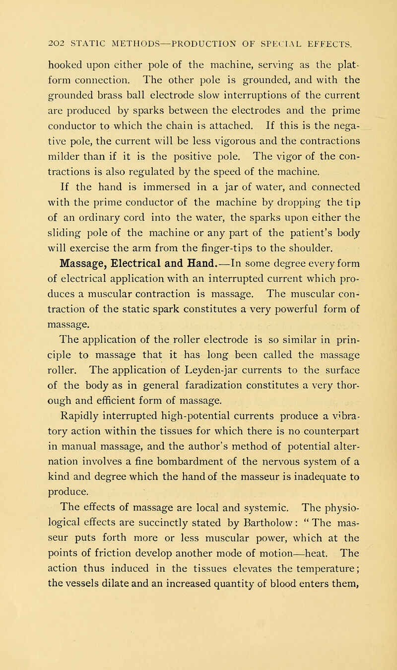 hooked upon either pole of the machine, serving as the plat- form connection. The other pole is grounded, and with the grounded brass ball electrode slow interruptions of the current are produced by sparks between the electrodes and the prime conductor to which the chain is attached. If this is the nega- tive pole, the current will be less vigorous and the contractions milder than if it is the positive pole. The vigor of the con- tractions is also regulated by the speed of the machine. If the hand is immersed in a jar of water, and connected with the prime conductor of the machine by dropping the tip of an ordinary cord into the water, the sparks upon either the sliding pole of the machine or any part of the patient's body will exercise the arm from the finger-tips to the shoulder. Massage, Electrical and Hand.—In some degree every form of electrical application with an interrupted current which pro- duces a muscular contraction is massage. The muscular con- traction of the static spark constitutes a very powerful form of massage. The application of the roller electrode is so similar in prin- ciple to massage that it has long been called the massage roller. The application of Leyden-jar currents to the surface of the body as in general faradization constitutes a very thor- ough and efficient form of massage. Rapidly interrupted high-potential currents produce a vibra- tory action within the tissues for which there is no counterpart in manual massage, and the author's method of potential alter- nation involves a fine bombardment of the nervous system of a kind and degree which the hand of the masseur is inadequate to produce. The effects of massage are local and systemic. The physio- logical effects are succinctly stated by Bartholow :  The mas- seur puts forth more or less muscular power, which at the points of friction develop another mode of motion—heat. The action thus induced in the tissues elevates the temperature; the vessels dilate and an increased quantity of blood enters them,