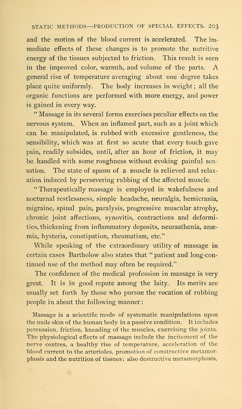 and the motion of the blood current is accelerated. The im- mediate effects of these changes is to promote the nutritive energy of the tissues subjected to friction. This result is seen in the improved color, warmth, and volume of the parts. A general rise of temperature averaging about one degree takes place quite uniformly. The body increases in weight; all the organic functions are performed with more energy, and power is gained in every way.  Massage in its several forms exercises peculiar effects on the nervous system. When an inflamed part, such as a joint which can be manipulated, is rubbed with excessive gentleness, the sensibility, which was at first so acute that every touch gave pain, readily subsides, until, after an hour of friction, it may be handled with some roughness without evoking painful sen- sation. The state of spasm of a muscle is relieved and relax- ation induced by persevering rubbing of the affected muscle.  Therapeutically massage is employed in wakefulness and nocturnal restlessness, simple headache, neuralgia, hemicrania, migraine, spinal pain, paralysis, progressive muscular atrophy, chronic joint affections, synovitis, contractions and deformi- ties, thickening from inflammatory deposits, neurasthenia, anae- mia, hysteria, constipation, rheumatism, etc. While speaking of the extraordinary utility of massage in certain cases Bartholow also states that  patient and long-con- tinued use of the method may often be required. The confidence of the medical profession in massage is very great. It is in good repute among the laity. Its merits are usually set forth by those who pursue the vocation of rubbing people in about the following manner: Massage is a scientific mode of systematic manipulations upon the nude skin of the human body in a passive condition. It includes percussion, friction, kneading of the muscles, exercising the joints. The physiological effects of massage include the incitement of the nerve centres, a healthy rise of temperature, acceleration of the blood current to the arterioles, promotion of constructive metamor- phosis and the nutrition of tissues; also destructive metamorphosis,