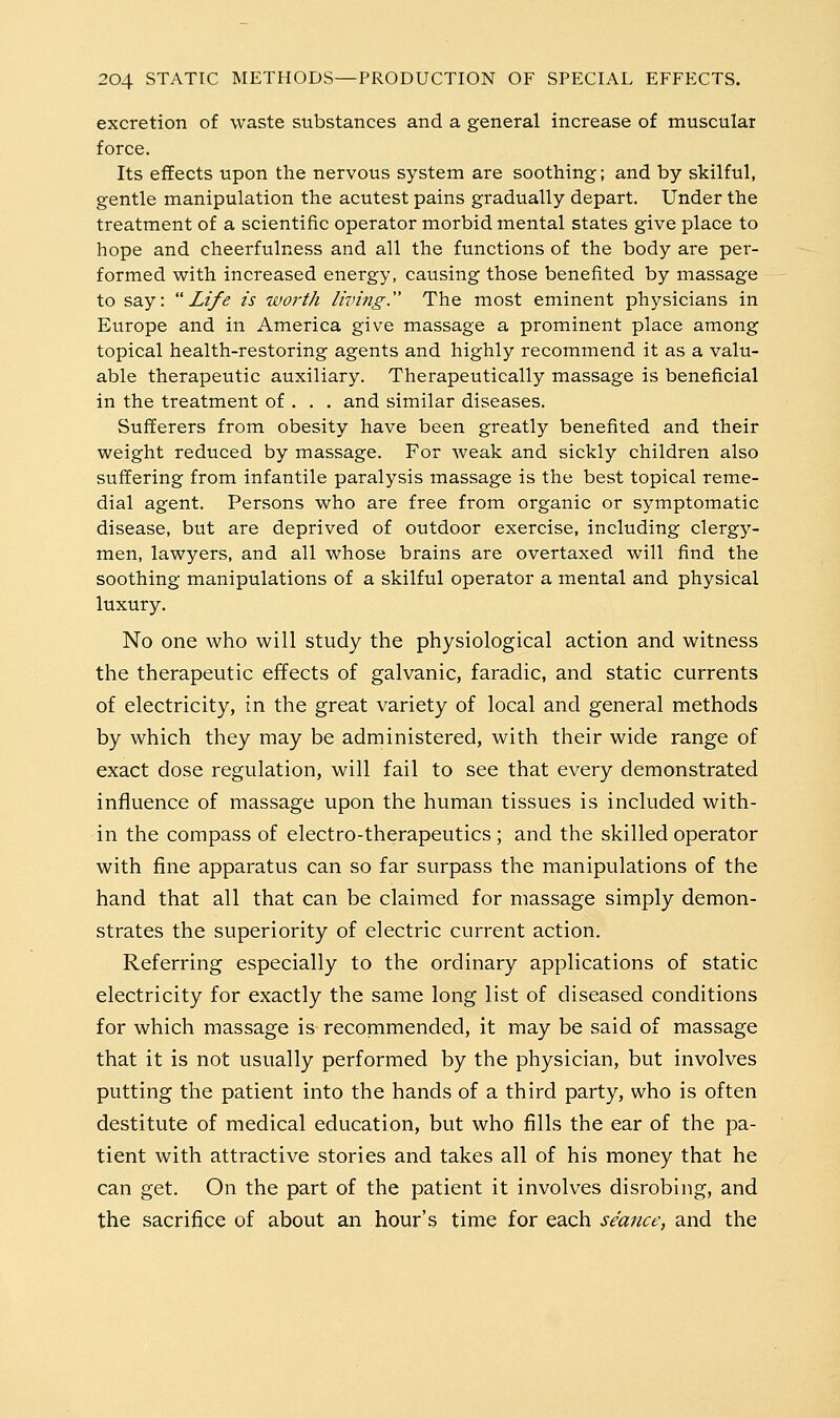 excretion of waste substances and a general increase of muscular force. Its effects upon the nervous system are soothing; and by skilful, gentle manipulation the acutest pains gradually depart. Under the treatment of a scientific operator morbid mental states give place to hope and cheerfulness and all the functions of the body are per- formed with increased energy, causing those benefited by massage to say: Life is woi-th living. The most eminent physicians in Europe and in America give massage a prominent place among topical health-restoring agents and highly recommend it as a valu- able therapeutic auxiliary. Therapeutically massage is beneficial in the treatment of . . . and similar diseases. SufiEerers from obesity have been greatly benefited and their weight reduced by massage. For weak and sickly children also suffering from infantile paralysis massage is the best topical reme- dial agent. Persons who are free from organic or symptomatic disease, but are deprived of outdoor exercise, including clergy- men, lawyers, and all whose brains are overtaxed will find the soothing manipulations of a skilful operator a mental and physical luxury. No one who will study the physiological action and witness the therapeutic effects of galvanic, faradic, and static currents of electricity, in the great variety of local and general methods by which they may be administered, with their wide range of exact dose regulation, will fail to see that every demonstrated influence of massage upon the human tissues is included with- in the compass of electro-therapeutics ; and the skilled operator with fine apparatus can so far surpass the manipulations of the hand that all that can be claimed for massage simply demon- strates the superiority of electric current action. Referring especially to the ordinary applications of static electricity for exactly the same long list of diseased conditions for which massage is recommended, it may be said of massage that it is not usually performed by the physician, but involves putting the patient into the hands of a third party, who is often destitute of medical education, but who fills the ear of the pa- tient with attractive stories and takes all of his money that he can get. On the part of the patient it involves disrobing, and the sacrifice of about an hour's time for each seance, and the