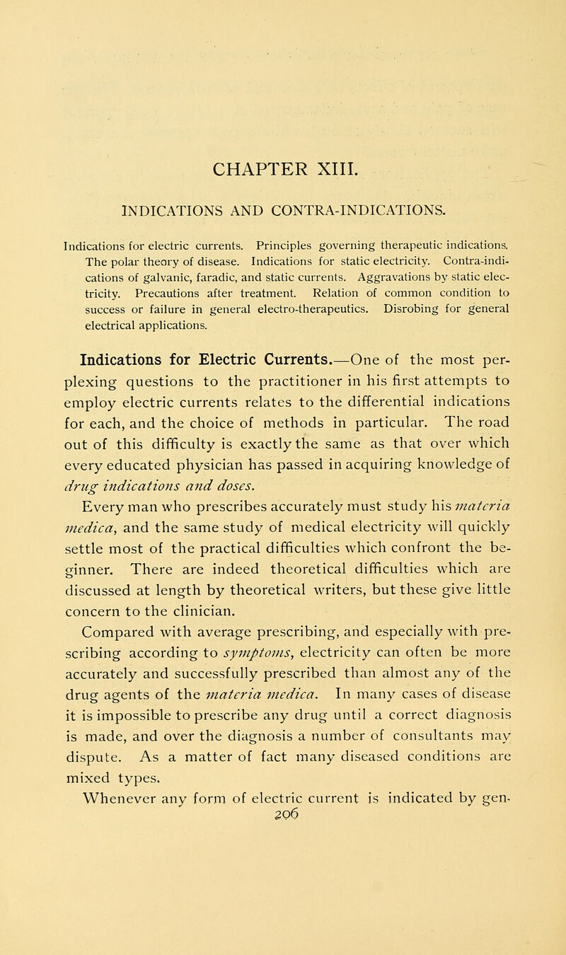 CHAPTER XIII. INDICATIONS AND CONTRA-INDICATIONS. Indications for electric currents. Principles governing therapeutic indications. The polar theory of disease. Indications for static electricity. Contra-indi- cations of galvanic, faradic, and static currents. Aggravations by static elec- tricity. Precautions after treatment. Relation of common condition to success or failure in general electro-therapeutics. Disrobing for general electrical applications. Indications for Electric Currents.—One of the most per- plexing questions to the practitioner in his first attempts to employ electric currents relates to the differential indications for each, and the choice of methods in particular. The road out of this difficulty is exactly the same as that over which every educated physician has passed in acquiring knowledge of drug indications and doses. Every man who prescribes accurately must study his materia inedica, and the same study of medical electricity will quickly settle most of the practical difificulties which confront the be- ginner. There are indeed theoretical difficulties which are discussed at length by theoretical writers, but these give little concern to the clinician. Compared with average prescribing, and especially with pre- scribing according to symptoms, electricity can often be more accurately and successfully prescribed than almost any of the drug agents of the tnateria mediea. In many cases of disease it is impossible to prescribe any drug until a correct diagnosis is made, and over the diagnosis a number of consultants may dispute. As a matter of fact many diseased conditions are mixed types. Whenever any form of electric current is indicated by gen-