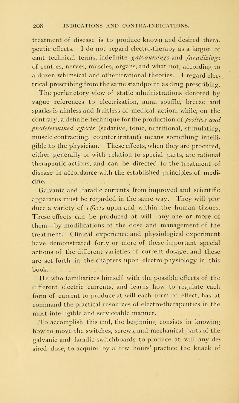 treatment of disease is to produce known and desired thera- peutic effects. I do not regard electro-therapy as a jargon of cant technical terms, indefinite galvmiizings and faradizings of centres, nerves, muscles, organs, and what not, according to a dozen whimsical and other irrational theories. I regard elec- trical prescribing from the same standpoint as drug prescribing. The perfunctory view of static administrations denoted by vague references to electrization, aura, souffle, breeze and sparks is aimless and fruitless of medical action, while, on the contrary, a definite technique for the production oi positive and predetermined effects (sedative, tonic, nutritional, stimulating, muscle-contracting, counter-irritant) means something intelli- gible to the physician. Theseeffects, when they are procured, either generally or with relation to special parts, are rational therapeutic actions, and can be directed to the treatment of disease in accordance with the established principles of medi- cine. Galvanic and faradic currents from improved and scientific apparatus must be regarded in the same way. They will pro- duce a variety of effects upon and within the human tissues. These effects can be produced at will—any one or more of them—by modifications of the dose and management of the treatment. Clinical experience and physiological experiment have demonstrated forty or more of these important special actions of the different varieties of current dosage, and these are set forth in the chapters upon electro-physiology in this book. He who familiarizes himself with the possible effects of the different electric currents, and learns how to regulate each form of current to produce at will each form of effect, has at command the practical resources of electro-therapeutics in the most intelligible and serviceable manner. ;To accomplish this end, the beginning consists in knowing how to move the switches, screws, and mechanical parts of the galvanic and faradic switchboards to produce at will any de- sired dose, to acquire by a few hours' practice the knack of