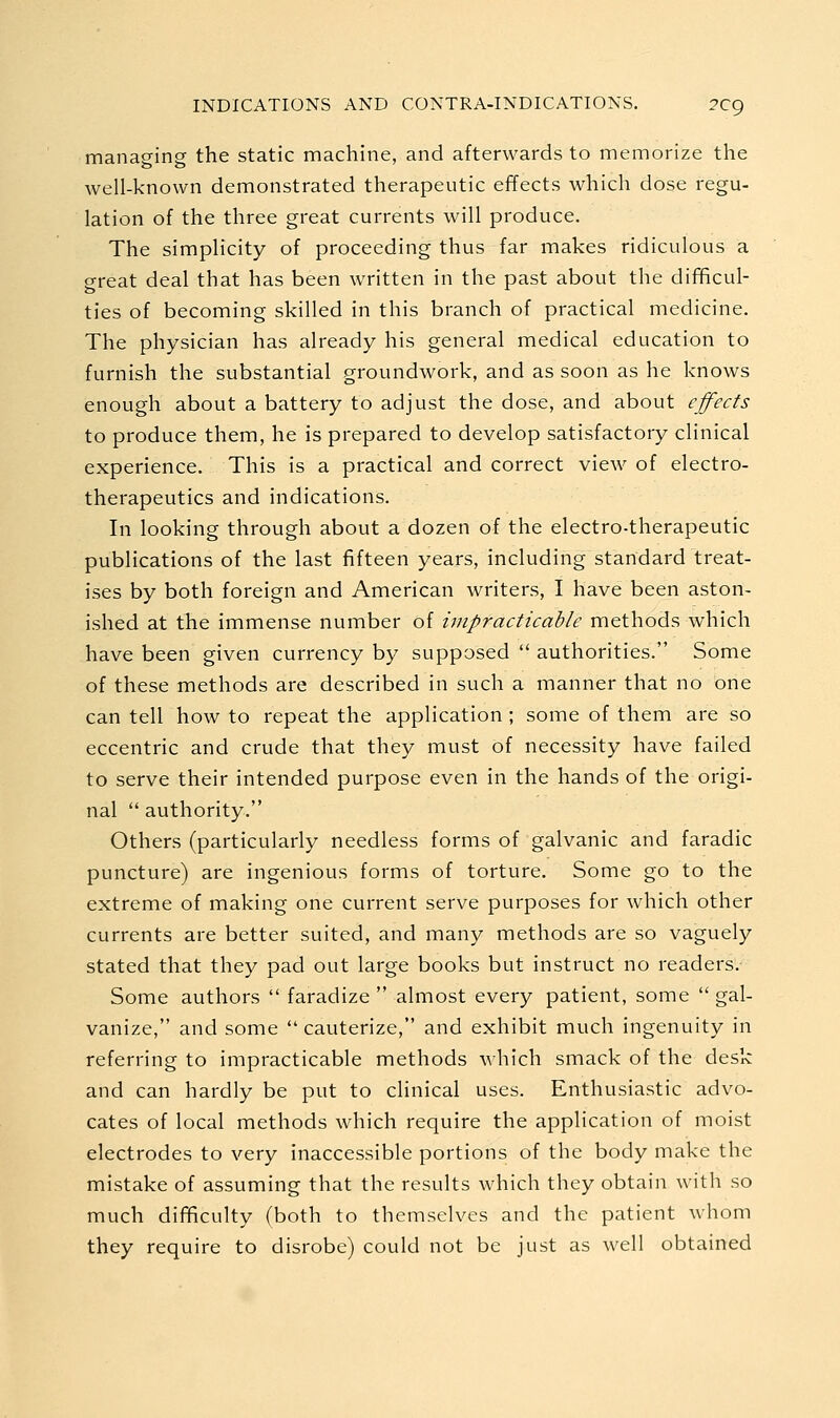 managing the static machine, and afterwards to memorize the well-known demonstrated therapeutic effects which dose regu- lation of the three great currents will produce. The simplicity of proceeding thus far makes ridiculous a great deal that has been written in the past about the difificul- ties of becoming skilled in this branch of practical medicine. The physician has already his general medical education to furnish the substantial groundwork, and as soon as he knows enough about a battery to adjust the dose, and about effects to produce them, he is prepared to develop satisfactory clinical experience. This is a practical and correct view of electro- therapeutics and indications. In looking through about a dozen of the electro-therapeutic publications of the last fifteen years, including standard treat- ises by both foreign and American writers, I have been aston- ished at the immense number of impracticable methods which have been given currency by supposed  authorities. Some of these methods are described in such a manner that no one can tell how to repeat the application ; some of them are so eccentric and crude that they must of necessity have failed to serve their intended purpose even in the hands of the origi- nal  authority. Others (particularly needless forms of galvanic and faradic puncture) are ingenious forms of torture. Some go to the extreme of making one current serve purposes for which other currents are better suited, and many methods are so vaguely stated that they pad out large books but instruct no readers. Some authors  faradize  almost every patient, some  gal- vanize, and some  cauterize, and exhibit much ingenuity in referring to impracticable methods which smack of the desk and can hardly be put to clinical uses. Enthusiastic advo- cates of local methods which require the application of moist electrodes to very inaccessible portions of the body make the mistake of assuming that the results which they obtain with so much difficulty (both to themselves and the patient whom they require to disrobe) could not be just as well obtained