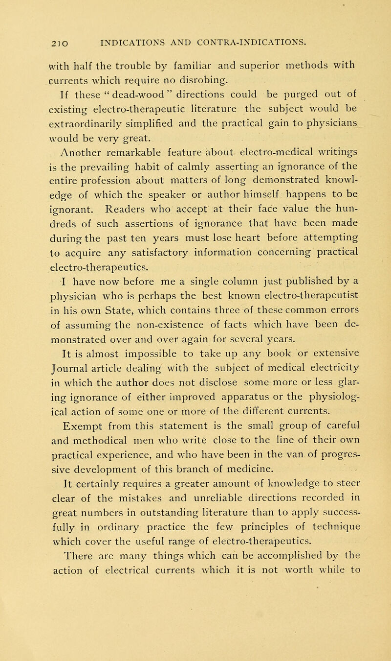 with half the trouble by familiar and superior methods with currents which require no disrobing. If these  dead-wood  directions could be purged out of existing electro-therapeutic literature the subject would be extraordinarily simplified and the practical gain to physicians would be very great. Another remarkable feature about electro-medical writings is the prevailing habit of calmly asserting an ignorance of the entire profession about matters of long demonstrated knowl- edge of which the speaker or author himself happens to be ignorant. Readers who accept at their face value the hun- dreds of such assertions of ignorance that have been made during the past ten years must lose heart before attempting to acquire any satisfactory information concerning practical electro-therapeutics. I have now before me a single column just published by a physician who is perhaps the best known electro-therapeutist in his own State, which contains three of these common errors of assuming the non-existence of facts which have been de- monstrated over and over again for several years. It is almost impossible to take up any book or extensive Journal article dealing with the subject of medical electricity in which the author does not disclose some more or less glar- ing ignorance of either improved apparatus or the physiolog- ical action of some one or more of the different currents. Exempt from this statement is the small group of careful and methodical men who write close to the line of their own practical experience, and who have been in the van of progres- sive development of this branch of medicine. It certainly requires a greater amount of knowledge to steer clear of the mistakes and unreliable directions recorded in great numbers in outstanding literature than to apply success- fully in ordinary practice the few principles of technique which cover the useful range of electro-therapeutics. There are many things which can be accomplished by the action of electrical currents which it is not worth while to